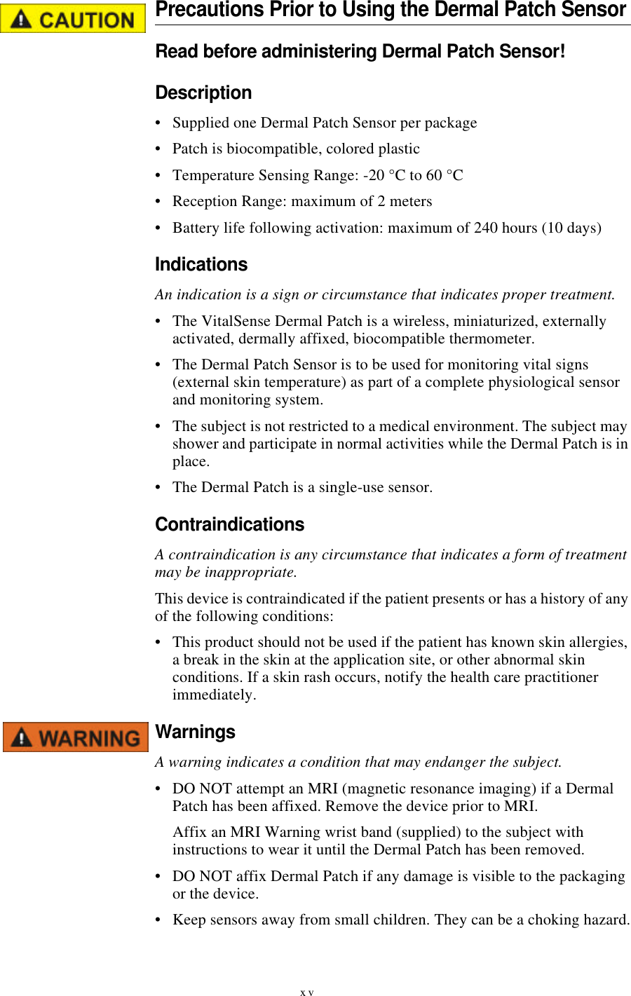 xvPrecautions Prior to Using the Dermal Patch SensorRead before administering Dermal Patch Sensor!Description•Supplied one Dermal Patch Sensor per package•Patch is biocompatible, colored plastic•Temperature Sensing Range: -20 °C to 60 °C•Reception Range: maximum of 2 meters•Battery life following activation: maximum of 240 hours (10 days)IndicationsAn indication is a sign or circumstance that indicates proper treatment.•The VitalSense Dermal Patch is a wireless, miniaturized, externally activated, dermally affixed, biocompatible thermometer.•The Dermal Patch Sensor is to be used for monitoring vital signs (external skin temperature) as part of a complete physiological sensor and monitoring system.•The subject is not restricted to a medical environment. The subject may shower and participate in normal activities while the Dermal Patch is in place.•The Dermal Patch is a single-use sensor.ContraindicationsA contraindication is any circumstance that indicates a form of treatment may be inappropriate.This device is contraindicated if the patient presents or has a history of any of the following conditions:•This product should not be used if the patient has known skin allergies, a break in the skin at the application site, or other abnormal skin conditions. If a skin rash occurs, notify the health care practitioner immediately.WarningsA warning indicates a condition that may endanger the subject.•DO NOT attempt an MRI (magnetic resonance imaging) if a Dermal Patch has been affixed. Remove the device prior to MRI.Affix an MRI Warning wrist band (supplied) to the subject with instructions to wear it until the Dermal Patch has been removed.•DO NOT affix Dermal Patch if any damage is visible to the packaging or the device.•Keep sensors away from small children. They can be a choking hazard.