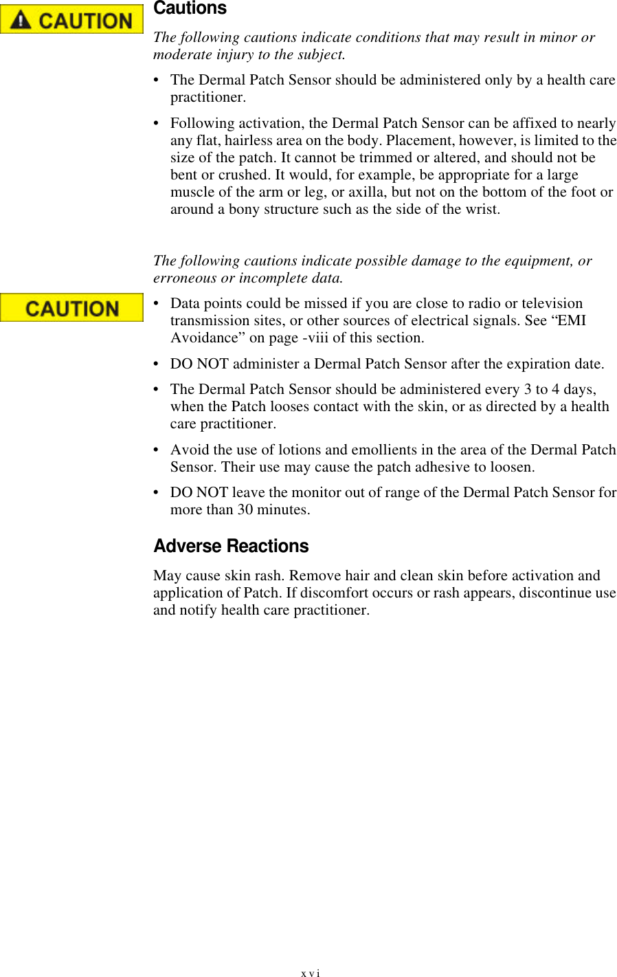 xviCautionsThe following cautions indicate conditions that may result in minor or moderate injury to the subject.•The Dermal Patch Sensor should be administered only by a health care practitioner.•Following activation, the Dermal Patch Sensor can be affixed to nearly any flat, hairless area on the body. Placement, however, is limited to the size of the patch. It cannot be trimmed or altered, and should not be bent or crushed. It would, for example, be appropriate for a large muscle of the arm or leg, or axilla, but not on the bottom of the foot or around a bony structure such as the side of the wrist.The following cautions indicate possible damage to the equipment, or erroneous or incomplete data.•Data points could be missed if you are close to radio or television transmission sites, or other sources of electrical signals. See “EMI Avoidance” on page-viii of this section.•DO NOT administer a Dermal Patch Sensor after the expiration date.•The Dermal Patch Sensor should be administered every 3 to 4 days, when the Patch looses contact with the skin, or as directed by a health care practitioner.•Avoid the use of lotions and emollients in the area of the Dermal Patch Sensor. Their use may cause the patch adhesive to loosen.•DO NOT leave the monitor out of range of the Dermal Patch Sensor for more than 30 minutes.Adverse ReactionsMay cause skin rash. Remove hair and clean skin before activation and application of Patch. If discomfort occurs or rash appears, discontinue use and notify health care practitioner.