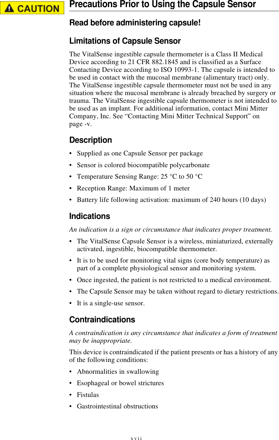 xviiPrecautions Prior to Using the Capsule SensorRead before administering capsule!Limitations of Capsule SensorThe VitalSense ingestible capsule thermometer is a Class II Medical Device according to 21 CFR 882.1845 and is classified as a Surface Contacting Device according to ISO 10993-1. The capsule is intended to be used in contact with the mucosal membrane (alimentary tract) only. The VitalSense ingestible capsule thermometer must not be used in any situation where the mucosal membrane is already breached by surgery or trauma. The VitalSense ingestible capsule thermometer is not intended to be used as an implant. For additional information, contact Mini Mitter Company, Inc. See “Contacting Mini Mitter Technical Support” on page-v.Description•Supplied as one Capsule Sensor per package•Sensor is colored biocompatible polycarbonate•Temperature Sensing Range: 25 °C to 50 °C•Reception Range: Maximum of 1 meter•Battery life following activation: maximum of 240 hours (10 days)IndicationsAn indication is a sign or circumstance that indicates proper treatment.•The VitalSense Capsule Sensor is a wireless, miniaturized, externally activated, ingestible, biocompatible thermometer.•It is to be used for monitoring vital signs (core body temperature) as part of a complete physiological sensor and monitoring system.•Once ingested, the patient is not restricted to a medical environment.•The Capsule Sensor may be taken without regard to dietary restrictions.•It is a single-use sensor.ContraindicationsA contraindication is any circumstance that indicates a form of treatment may be inappropriate.This device is contraindicated if the patient presents or has a history of any of the following conditions:•Abnormalities in swallowing•Esophageal or bowel strictures•Fistulas•Gastrointestinal obstructions