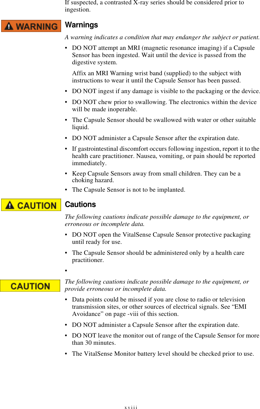 xviiiIf suspected, a contrasted X-ray series should be considered prior to ingestion.WarningsA warning indicates a condition that may endanger the subject or patient.•DO NOT attempt an MRI (magnetic resonance imaging) if a Capsule Sensor has been ingested. Wait until the device is passed from the digestive system.Affix an MRI Warning wrist band (supplied) to the subject with instructions to wear it until the Capsule Sensor has been passed.•DO NOT ingest if any damage is visible to the packaging or the device.•DO NOT chew prior to swallowing. The electronics within the device will be made inoperable.•The Capsule Sensor should be swallowed with water or other suitable liquid.•DO NOT administer a Capsule Sensor after the expiration date.•If gastrointestinal discomfort occurs following ingestion, report it to the health care practitioner. Nausea, vomiting, or pain should be reported immediately.•Keep Capsule Sensors away from small children. They can be a choking hazard.•The Capsule Sensor is not to be implanted.Cautions The following cautions indicate possible damage to the equipment, or erroneous or incomplete data.•DO NOT open the VitalSense Capsule Sensor protective packaging until ready for use.•The Capsule Sensor should be administered only by a health care practitioner.•The following cautions indicate possible damage to the equipment, or provide erroneous or incomplete data.•Data points could be missed if you are close to radio or television transmission sites, or other sources of electrical signals. See “EMI Avoidance” on page-viii of this section.•DO NOT administer a Capsule Sensor after the expiration date.•DO NOT leave the monitor out of range of the Capsule Sensor for more than 30 minutes.•The VitalSense Monitor battery level should be checked prior to use.