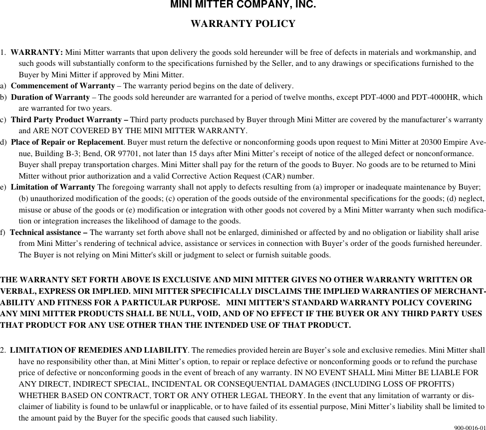 MINI MITTER COMPANY, INC.WARRANTY POLICY1. WARRANTY: Mini Mitter warrants that upon delivery the goods sold hereunder will be free of defects in materials and workmanship, and such goods will substantially conform to the specifications furnished by the Seller, and to any drawings or specifications furnished to the Buyer by Mini Mitter if approved by Mini Mitter.a) Commencement of Warranty – The warranty period begins on the date of delivery.b) Duration of Warranty – The goods sold hereunder are warranted for a period of twelve months, except PDT-4000 and PDT-4000HR, which are warranted for two years.c) Third Party Product Warranty – Third party products purchased by Buyer through Mini Mitter are covered by the manufacturer’s warranty and ARE NOT COVERED BY THE MINI MITTER WARRANTY.d) Place of Repair or Replacement. Buyer must return the defective or nonconforming goods upon request to Mini Mitter at 20300 Empire Ave-nue, Building B-3; Bend, OR 97701, not later than 15 days after Mini Mitter’s receipt of notice of the alleged defect or nonconformance. Buyer shall prepay transportation charges. Mini Mitter shall pay for the return of the goods to Buyer. No goods are to be returned to Mini Mitter without prior authorization and a valid Corrective Action Request (CAR) number.e) Limitation of Warranty The foregoing warranty shall not apply to defects resulting from (a) improper or inadequate maintenance by Buyer; (b) unauthorized modification of the goods; (c) operation of the goods outside of the environmental specifications for the goods; (d) neglect, misuse or abuse of the goods or (e) modification or integration with other goods not covered by a Mini Mitter warranty when such modifica-tion or integration increases the likelihood of damage to the goods.f) Technical assistance – The warranty set forth above shall not be enlarged, diminished or affected by and no obligation or liability shall arise from Mini Mitter’s rendering of technical advice, assistance or services in connection with Buyer’s order of the goods furnished hereunder. The Buyer is not relying on Mini Mitter's skill or judgment to select or furnish suitable goods.THE WARRANTY SET FORTH ABOVE IS EXCLUSIVE AND MINI MITTER GIVES NO OTHER WARRANTY WRITTEN OR VERBAL, EXPRESS OR IMPLIED. MINI MITTER SPECIFICALLY DISCLAIMS THE IMPLIED WARRANTIES OF MERCHANT-ABILITY AND FITNESS FOR A PARTICULAR PURPOSE. MINI MITTER’S STANDARD WARRANTY POLICY COVERING ANY MINI MITTER PRODUCTS SHALL BE NULL, VOID, AND OF NO EFFECT IF THE BUYER OR ANY THIRD PARTY USES THAT PRODUCT FOR ANY USE OTHER THAN THE INTENDED USE OF THAT PRODUCT.2. LIMITATION OF REMEDIES AND LIABILITY. The remedies provided herein are Buyer’s sole and exclusive remedies. Mini Mitter shall have no responsibility other than, at Mini Mitter’s option, to repair or replace defective or nonconforming goods or to refund the purchase price of defective or nonconforming goods in the event of breach of any warranty. IN NO EVENT SHALL Mini Mitter BE LIABLE FOR ANY DIRECT, INDIRECT SPECIAL, INCIDENTAL OR CONSEQUENTIAL DAMAGES (INCLUDING LOSS OF PROFITS) WHETHER BASED ON CONTRACT, TORT OR ANY OTHER LEGAL THEORY. In the event that any limitation of warranty or dis-claimer of liability is found to be unlawful or inapplicable, or to have failed of its essential purpose, Mini Mitter’s liability shall be limited to the amount paid by the Buyer for the specific goods that caused such liability. 900-0016-01