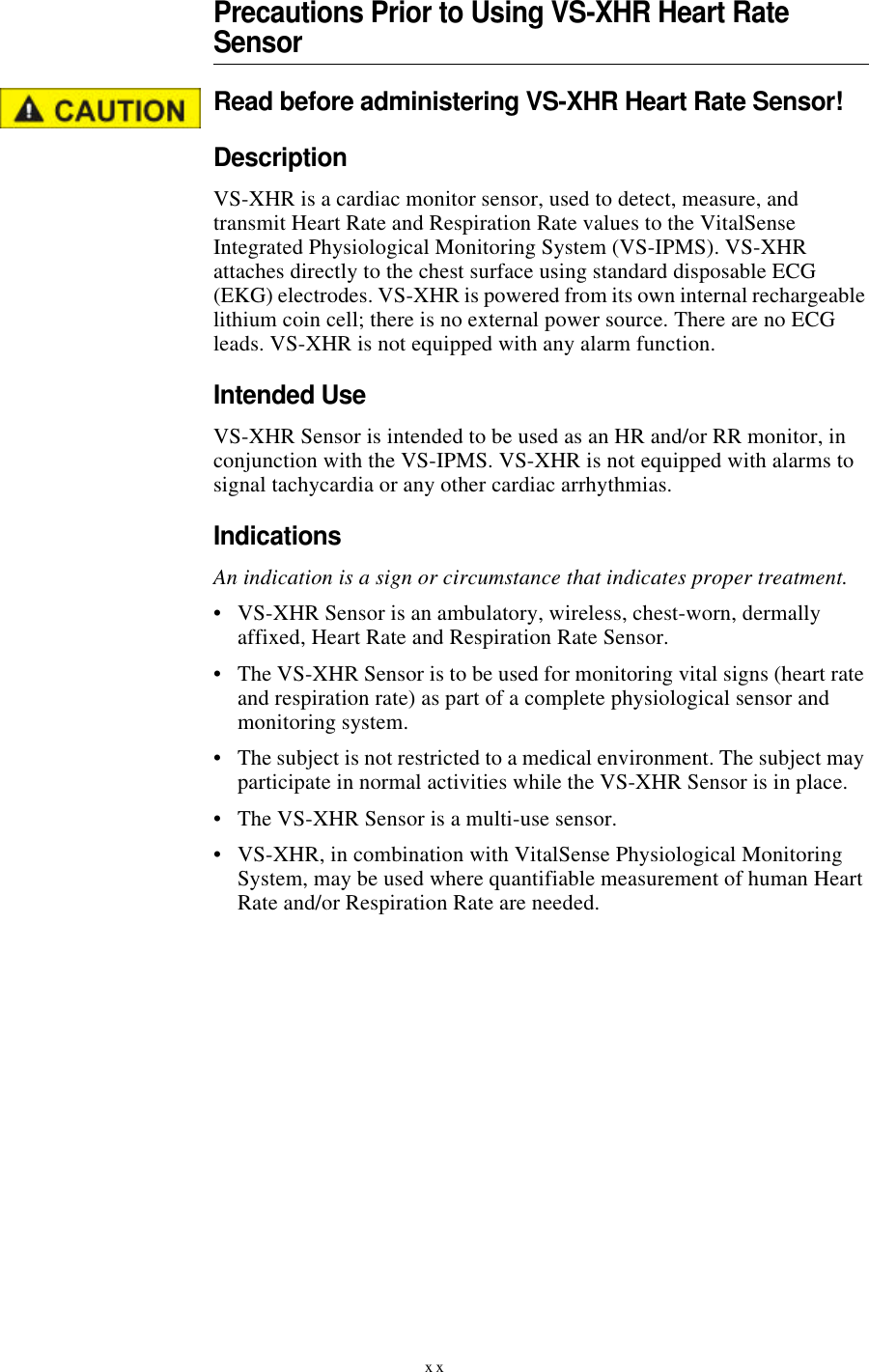 xxPrecautions Prior to Using VS-XHR Heart Rate SensorRead before administering VS-XHR Heart Rate Sensor!DescriptionVS-XHR is a cardiac monitor sensor, used to detect, measure, and transmit Heart Rate and Respiration Rate values to the VitalSense Integrated Physiological Monitoring System (VS-IPMS). VS-XHR attaches directly to the chest surface using standard disposable ECG (EKG) electrodes. VS-XHR is powered from its own internal rechargeable lithium coin cell; there is no external power source. There are no ECG leads. VS-XHR is not equipped with any alarm function.Intended UseVS-XHR Sensor is intended to be used as an HR and/or RR monitor, in conjunction with the VS-IPMS. VS-XHR is not equipped with alarms to signal tachycardia or any other cardiac arrhythmias.IndicationsAn indication is a sign or circumstance that indicates proper treatment.•VS-XHR Sensor is an ambulatory, wireless, chest-worn, dermally affixed, Heart Rate and Respiration Rate Sensor.•The VS-XHR Sensor is to be used for monitoring vital signs (heart rate and respiration rate) as part of a complete physiological sensor and monitoring system.•The subject is not restricted to a medical environment. The subject may participate in normal activities while the VS-XHR Sensor is in place.•The VS-XHR Sensor is a multi-use sensor.•VS-XHR, in combination with VitalSense Physiological Monitoring System, may be used where quantifiable measurement of human Heart Rate and/or Respiration Rate are needed.