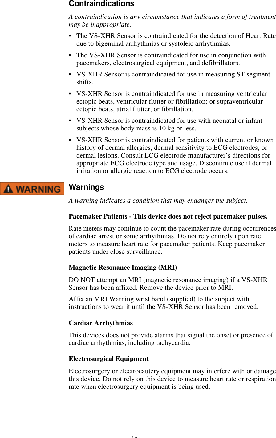 xxiContraindicationsA contraindication is any circumstance that indicates a form of treatment may be inappropriate.•The VS-XHR Sensor is contraindicated for the detection of Heart Rate due to bigeminal arrhythmias or systoleic arrhythmias.•The VS-XHR Sensor is contraindicated for use in conjunction with pacemakers, electrosurgical equipment, and defibrillators.•VS-XHR Sensor is contraindicated for use in measuring ST segment shifts.•VS-XHR Sensor is contraindicated for use in measuring ventricular ectopic beats, ventricular flutter or fibrillation; or supraventricular ectopic beats, atrial flutter, or fibrillation.•VS-XHR Sensor is contraindicated for use with neonatal or infant subjects whose body mass is 10 kg or less.•VS-XHR Sensor is contraindicated for patients with current or known history of dermal allergies, dermal sensitivity to ECG electrodes, or dermal lesions. Consult ECG electrode manufacturer’s directions for appropriate ECG electrode type and usage. Discontinue use if dermal irritation or allergic reaction to ECG electrode occurs.WarningsA warning indicates a condition that may endanger the subject.Pacemaker Patients - This device does not reject pacemaker pulses.Rate meters may continue to count the pacemaker rate during occurrences of cardiac arrest or some arrhythmias. Do not rely entirely upon rate meters to measure heart rate for pacemaker patients. Keep pacemaker patients under close surveillance.Magnetic Resonance Imaging (MRI)DO NOT attempt an MRI (magnetic resonance imaging) if a VS-XHR Sensor has been affixed. Remove the device prior to MRI.Affix an MRI Warning wrist band (supplied) to the subject with instructions to wear it until the VS-XHR Sensor has been removed.Cardiac ArrhythmiasThis devices does not provide alarms that signal the onset or presence of cardiac arrhythmias, including tachycardia.Electrosurgical EquipmentElectrosurgery or electrocautery equipment may interfere with or damage this device. Do not rely on this device to measure heart rate or respiration rate when electrosurgery equipment is being used.