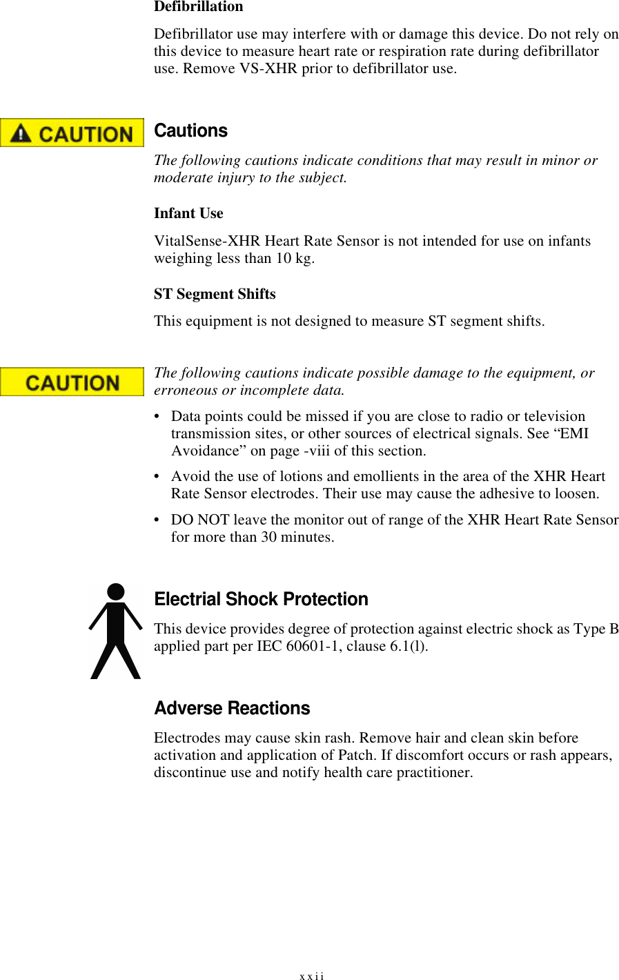 xxiiDefibrillationDefibrillator use may interfere with or damage this device. Do not rely on this device to measure heart rate or respiration rate during defibrillator use. Remove VS-XHR prior to defibrillator use.CautionsThe following cautions indicate conditions that may result in minor or moderate injury to the subject.Infant UseVitalSense-XHR Heart Rate Sensor is not intended for use on infants weighing less than 10 kg.ST Segment ShiftsThis equipment is not designed to measure ST segment shifts.The following cautions indicate possible damage to the equipment, or erroneous or incomplete data.•Data points could be missed if you are close to radio or television transmission sites, or other sources of electrical signals. See “EMI Avoidance” on page-viii of this section.•Avoid the use of lotions and emollients in the area of the XHR Heart Rate Sensor electrodes. Their use may cause the adhesive to loosen.•DO NOT leave the monitor out of range of the XHR Heart Rate Sensor for more than 30 minutes.Electrial Shock ProtectionThis device provides degree of protection against electric shock as Type B applied part per IEC 60601-1, clause 6.1(l).Adverse ReactionsElectrodes may cause skin rash. Remove hair and clean skin before activation and application of Patch. If discomfort occurs or rash appears, discontinue use and notify health care practitioner.