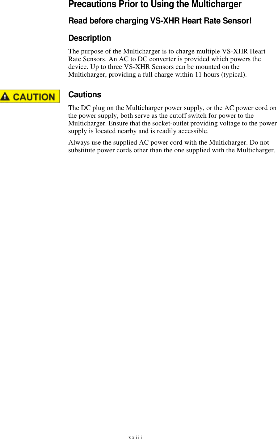 xxiiiPrecautions Prior to Using the MultichargerRead before charging VS-XHR Heart Rate Sensor!DescriptionThe purpose of the Multicharger is to charge multiple VS-XHR Heart Rate Sensors. An AC to DC converter is provided which powers the device. Up to three VS-XHR Sensors can be mounted on the Multicharger, providing a full charge within 11 hours (typical).CautionsThe DC plug on the Multicharger power supply, or the AC power cord on the power supply, both serve as the cutoff switch for power to the Multicharger. Ensure that the socket-outlet providing voltage to the power supply is located nearby and is readily accessible.Always use the supplied AC power cord with the Multicharger. Do not substitute power cords other than the one supplied with the Multicharger.
