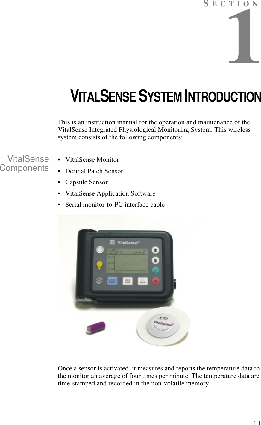 1-1SECTION1CHAPTER 1VITALSENSE SYSTEM INTRODUCTIONThis is an instruction manual for the operation and maintenance of the VitalSense Integrated Physiological Monitoring System. This wireless system consists of the following components:VitalSenseComponents •VitalSense Monitor•Dermal Patch Sensor•Capsule Sensor•VitalSense Application Software•Serial monitor-to-PC interface cableOnce a sensor is activated, it measures and reports the temperature data to the monitor an average of four times per minute. The temperature data are time-stamped and recorded in the non-volatile memory.