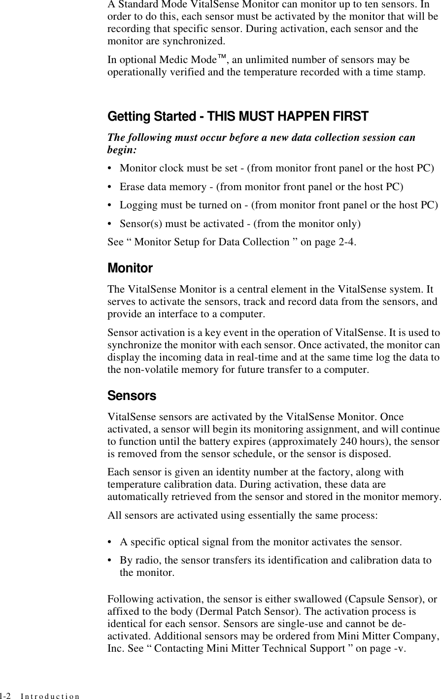 1-2 IntroductionA Standard Mode VitalSense Monitor can monitor up to ten sensors. In order to do this, each sensor must be activated by the monitor that will be recording that specific sensor. During activation, each sensor and the monitor are synchronized.In optional Medic Mode™, an unlimited number of sensors may be operationally verified and the temperature recorded with a time stamp.Getting Started - THIS MUST HAPPEN FIRSTThe following must occur before a new data collection session can begin:•Monitor clock must be set - (from monitor front panel or the host PC)•Erase data memory - (from monitor front panel or the host PC)•Logging must be turned on - (from monitor front panel or the host PC)•Sensor(s) must be activated - (from the monitor only)See “ Monitor Setup for Data Collection ” on page2-4.MonitorThe VitalSense Monitor is a central element in the VitalSense system. It serves to activate the sensors, track and record data from the sensors, and provide an interface to a computer.Sensor activation is a key event in the operation of VitalSense. It is used to synchronize the monitor with each sensor. Once activated, the monitor can display the incoming data in real-time and at the same time log the data to the non-volatile memory for future transfer to a computer.SensorsVitalSense sensors are activated by the VitalSense Monitor. Once activated, a sensor will begin its monitoring assignment, and will continue to function until the battery expires (approximately 240 hours), the sensor is removed from the sensor schedule, or the sensor is disposed.Each sensor is given an identity number at the factory, along with temperature calibration data. During activation, these data are automatically retrieved from the sensor and stored in the monitor memory.All sensors are activated using essentially the same process:•A specific optical signal from the monitor activates the sensor.•By radio, the sensor transfers its identification and calibration data to the monitor.Following activation, the sensor is either swallowed (Capsule Sensor), or affixed to the body (Dermal Patch Sensor). The activation process is identical for each sensor. Sensors are single-use and cannot be de-activated. Additional sensors may be ordered from Mini Mitter Company, Inc. See “ Contacting Mini Mitter Technical Support ” on page-v.