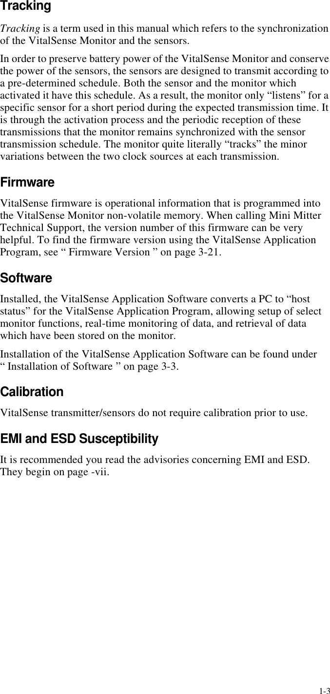 1-3TrackingTracking is a term used in this manual which refers to the synchronization of the VitalSense Monitor and the sensors.In order to preserve battery power of the VitalSense Monitor and conserve the power of the sensors, the sensors are designed to transmit according to a pre-determined schedule. Both the sensor and the monitor which activated it have this schedule. As a result, the monitor only “listens” for a specific sensor for a short period during the expected transmission time. It is through the activation process and the periodic reception of these transmissions that the monitor remains synchronized with the sensor transmission schedule. The monitor quite literally “tracks” the minor variations between the two clock sources at each transmission.FirmwareVitalSense firmware is operational information that is programmed into the VitalSense Monitor non-volatile memory. When calling Mini Mitter Technical Support, the version number of this firmware can be very helpful. To find the firmware version using the VitalSense Application Program, see “ Firmware Version ” on page3-21.SoftwareInstalled, the VitalSense Application Software converts a PC to “host status” for the VitalSense Application Program, allowing setup of select monitor functions, real-time monitoring of data, and retrieval of data which have been stored on the monitor.Installation of the VitalSense Application Software can be found under “ Installation of Software ” on page3-3.CalibrationVitalSense transmitter/sensors do not require calibration prior to use.EMI and ESD SusceptibilityIt is recommended you read the advisories concerning EMI and ESD. They begin on page-vii.