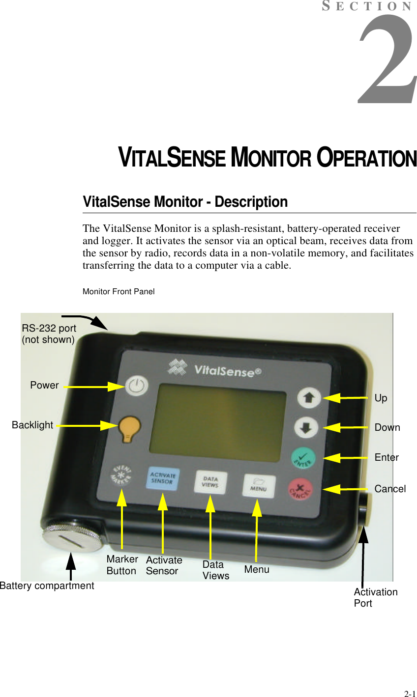 2-1SECTION2CHAPTER 2VITALSENSE MONITOR OPERATIONVitalSense Monitor - DescriptionThe VitalSense Monitor is a splash-resistant, battery-operated receiver and logger. It activates the sensor via an optical beam, receives data from the sensor by radio, records data in a non-volatile memory, and facilitates transferring the data to a computer via a cable.Monitor Front PanelPowerActivateSensorDataViews MenuUpDownEnterCancelBacklightMarkerButtonBattery compartmentRS-232 port(not shown)ActivationPort