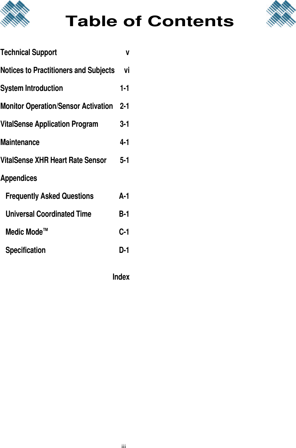 iiiTechnical Support vNotices to Practitioners and Subjects viSystem Introduction 1-1Monitor Operation/Sensor Activation 2-1VitalSense Application Program 3-1Maintenance 4-1VitalSense XHR Heart Rate Sensor 5-1Appendices Frequently Asked Questions A-1 Universal Coordinated Time B-1 Medic Mode™C-1 Specification D-1IndexTable of Contents