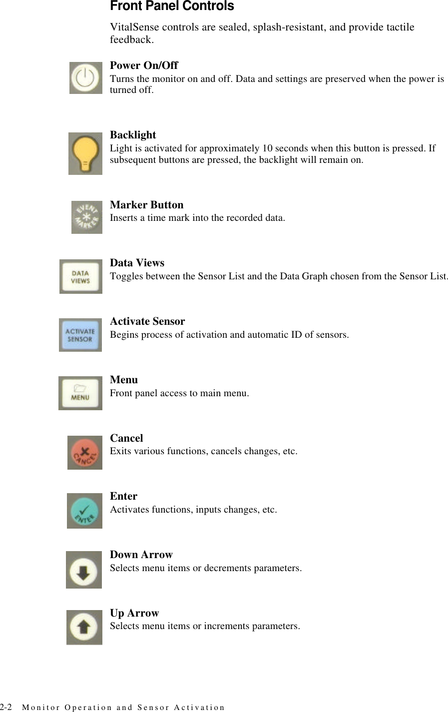 2-2 Monitor Operation and Sensor ActivationFront Panel ControlsVitalSense controls are sealed, splash-resistant, and provide tactile feedback.Power On/OffTurns the monitor on and off. Data and settings are preserved when the power is turned off.BacklightLight is activated for approximately 10 seconds when this button is pressed. If subsequent buttons are pressed, the backlight will remain on.Marker ButtonInserts a time mark into the recorded data.Data ViewsToggles between the Sensor List and the Data Graph chosen from the Sensor List.Activate SensorBegins process of activation and automatic ID of sensors.MenuFront panel access to main menu.CancelExits various functions, cancels changes, etc.EnterActivates functions, inputs changes, etc.Down ArrowSelects menu items or decrements parameters.Up ArrowSelects menu items or increments parameters.