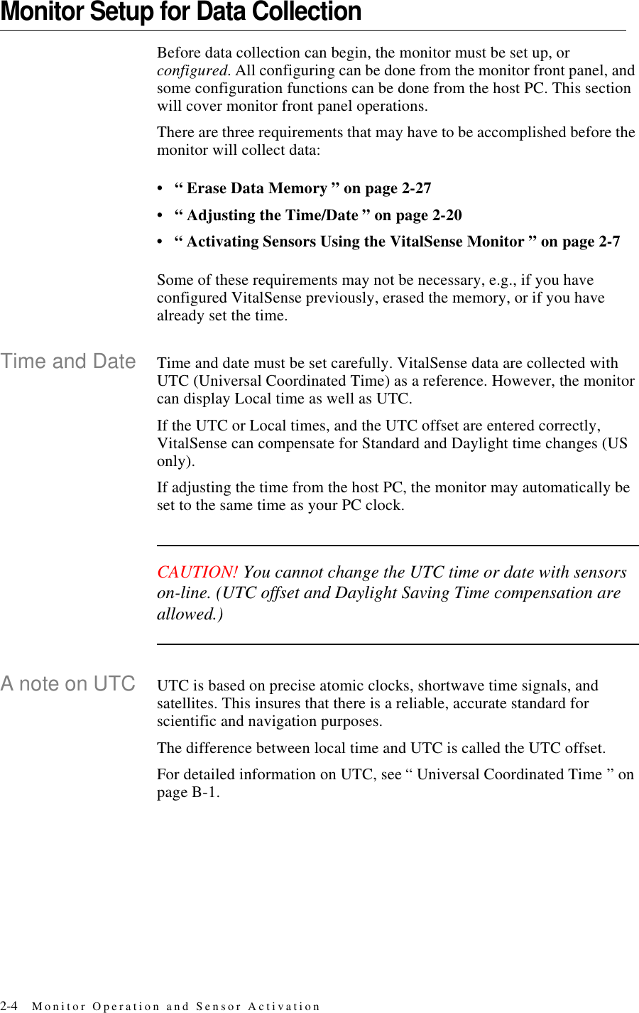 2-4 Monitor Operation and Sensor ActivationMonitor Setup for Data CollectionBefore data collection can begin, the monitor must be set up, or configured. All configuring can be done from the monitor front panel, and some configuration functions can be done from the host PC. This section will cover monitor front panel operations.There are three requirements that may have to be accomplished before the monitor will collect data:•“ Erase Data Memory ” on page2-27•“ Adjusting the Time/Date ” on page2-20•“ Activating Sensors Using the VitalSense Monitor ” on page2-7Some of these requirements may not be necessary, e.g., if you have configured VitalSense previously, erased the memory, or if you have already set the time.Time and Date Time and date must be set carefully. VitalSense data are collected with UTC (Universal Coordinated Time) as a reference. However, the monitor can display Local time as well as UTC.If the UTC or Local times, and the UTC offset are entered correctly, VitalSense can compensate for Standard and Daylight time changes (US only). If adjusting the time from the host PC, the monitor may automatically be set to the same time as your PC clock.CAUTION! You cannot change the UTC time or date with sensors on-line. (UTC offset and Daylight Saving Time compensation are allowed.)A note on UTC UTC is based on precise atomic clocks, shortwave time signals, and satellites. This insures that there is a reliable, accurate standard for scientific and navigation purposes.The difference between local time and UTC is called the UTC offset.For detailed information on UTC, see “ Universal Coordinated Time ” on pageB-1.