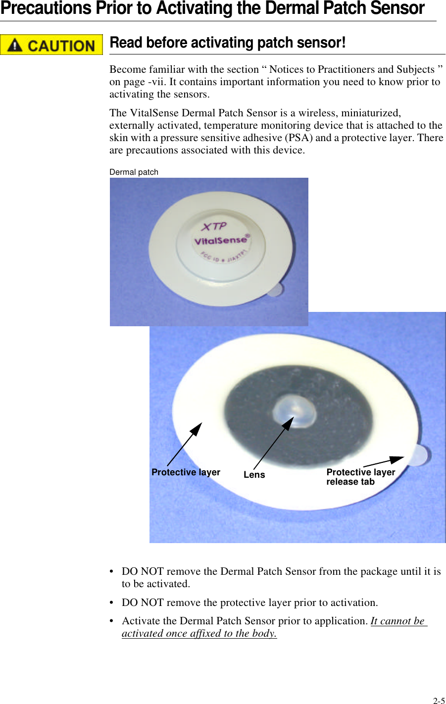 2-5Precautions Prior to Activating the Dermal Patch SensorRead before activating patch sensor!Become familiar with the section “ Notices to Practitioners and Subjects ” on page-vii. It contains important information you need to know prior to activating the sensors.The VitalSense Dermal Patch Sensor is a wireless, miniaturized, externally activated, temperature monitoring device that is attached to the skin with a pressure sensitive adhesive (PSA) and a protective layer. There are precautions associated with this device.Dermal patch•DO NOT remove the Dermal Patch Sensor from the package until it is to be activated.•DO NOT remove the protective layer prior to activation.•Activate the Dermal Patch Sensor prior to application. It cannot be activated once affixed to the body.Protective layerLensProtective layer release tab