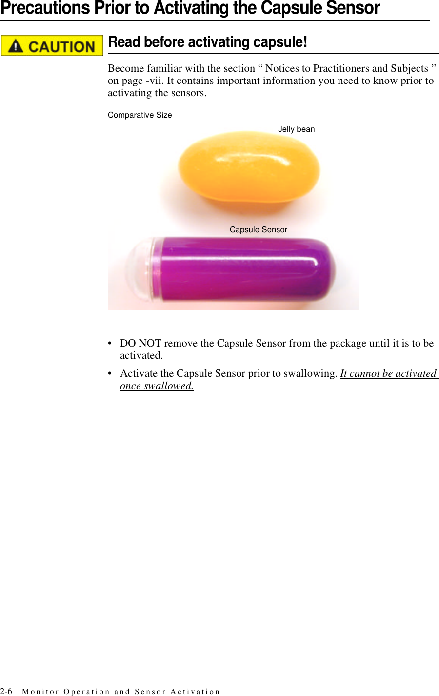 2-6 Monitor Operation and Sensor ActivationPrecautions Prior to Activating the Capsule SensorRead before activating capsule!Become familiar with the section “ Notices to Practitioners and Subjects ” on page-vii. It contains important information you need to know prior to activating the sensors.Comparative Size•DO NOT remove the Capsule Sensor from the package until it is to be activated.•Activate the Capsule Sensor prior to swallowing. It cannot be activated once swallowed.Capsule SensorJelly bean