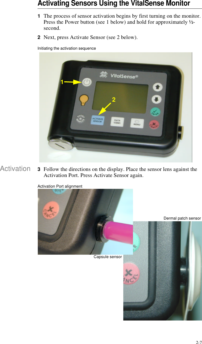 2-7Activating Sensors Using the VitalSense Monitor1The process of sensor activation begins by first turning on the monitor. Press the Power button (see 1 below) and hold for approximately ½-second.2Next, press Activate Sensor (see 2 below).Initiating the activation sequenceActivation 3Follow the directions on the display. Place the sensor lens against the Activation Port. Press Activate Sensor again.Activation Port alignment12Dermal patch sensorCapsule sensor