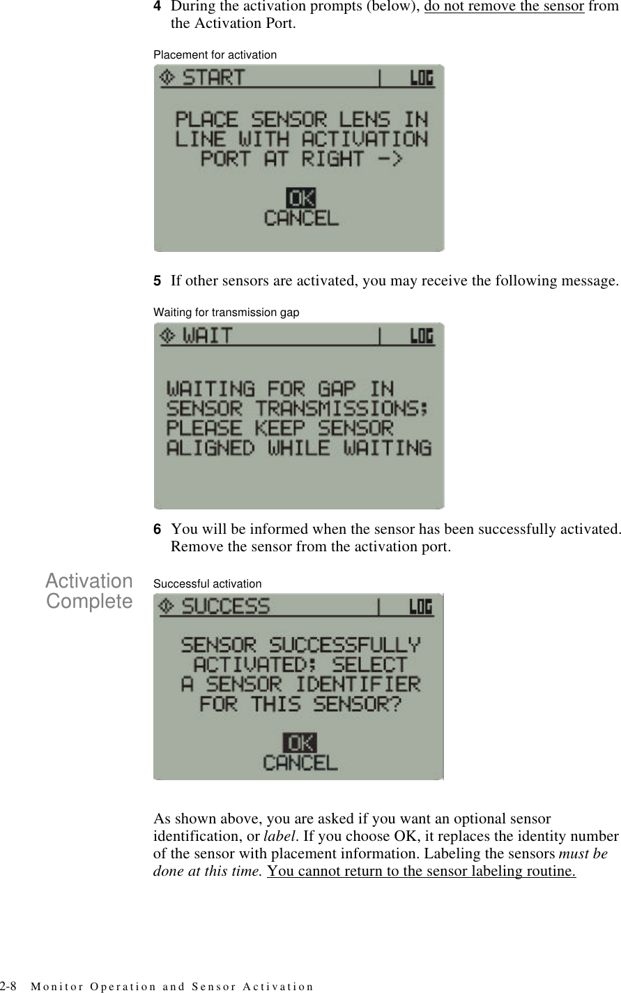 2-8 Monitor Operation and Sensor Activation4During the activation prompts (below), do not remove the sensor from the Activation Port.Placement for activation5If other sensors are activated, you may receive the following message.Waiting for transmission gap6You will be informed when the sensor has been successfully activated. Remove the sensor from the activation port.ActivationComplete Successful activationAs shown above, you are asked if you want an optional sensor identification, or label. If you choose OK, it replaces the identity number of the sensor with placement information. Labeling the sensors must be done at this time. You cannot return to the sensor labeling routine.