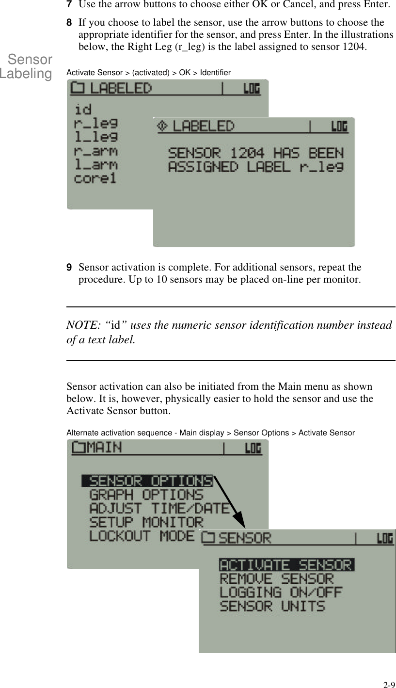 2-97Use the arrow buttons to choose either OK or Cancel, and press Enter.8If you choose to label the sensor, use the arrow buttons to choose the appropriate identifier for the sensor, and press Enter. In the illustrations below, the Right Leg (r_leg) is the label assigned to sensor 1204.SensorLabeling Activate Sensor > (activated) > OK > Identifier9Sensor activation is complete. For additional sensors, repeat the procedure. Up to 10 sensors may be placed on-line per monitor.NOTE: “id” uses the numeric sensor identification number instead of a text label.Sensor activation can also be initiated from the Main menu as shown below. It is, however, physically easier to hold the sensor and use the Activate Sensor button.Alternate activation sequence - Main display > Sensor Options > Activate Sensor