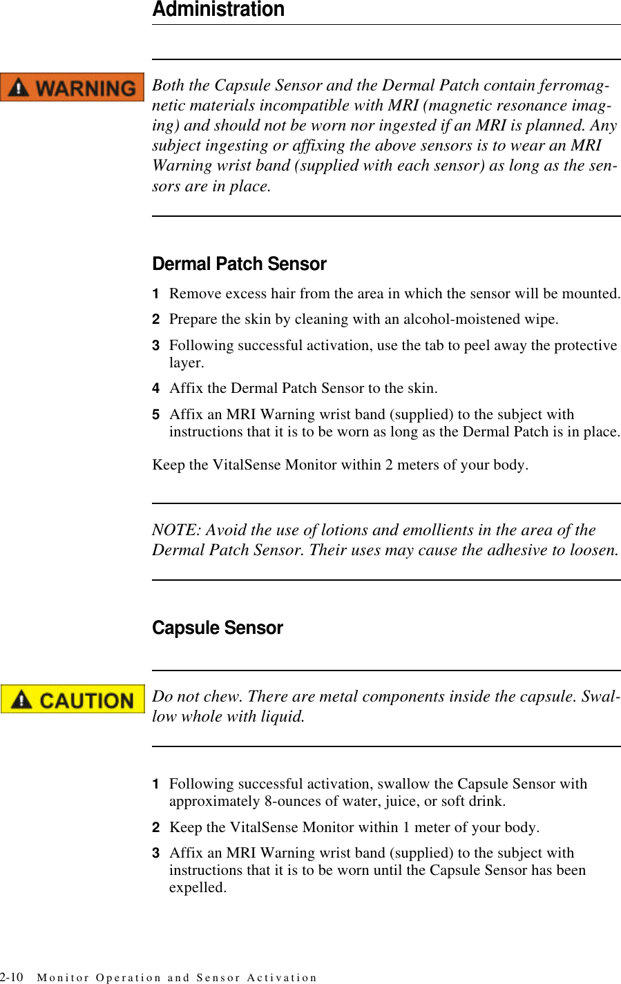 2-10 Monitor Operation and Sensor ActivationAdministrationBoth the Capsule Sensor and the Dermal Patch contain ferromag-netic materials incompatible with MRI (magnetic resonance imag-ing) and should not be worn nor ingested if an MRI is planned. Any subject ingesting or affixing the above sensors is to wear an MRI Warning wrist band (supplied with each sensor) as long as the sen-sors are in place.Dermal Patch Sensor1Remove excess hair from the area in which the sensor will be mounted.2Prepare the skin by cleaning with an alcohol-moistened wipe.3Following successful activation, use the tab to peel away the protective layer.4Affix the Dermal Patch Sensor to the skin.5Affix an MRI Warning wrist band (supplied) to the subject with instructions that it is to be worn as long as the Dermal Patch is in place.Keep the VitalSense Monitor within 2 meters of your body.NOTE: Avoid the use of lotions and emollients in the area of the Dermal Patch Sensor. Their uses may cause the adhesive to loosen.Capsule SensorDo not chew. There are metal components inside the capsule. Swal-low whole with liquid.1Following successful activation, swallow the Capsule Sensor with approximately 8-ounces of water, juice, or soft drink.2Keep the VitalSense Monitor within 1 meter of your body.3Affix an MRI Warning wrist band (supplied) to the subject with instructions that it is to be worn until the Capsule Sensor has been expelled.