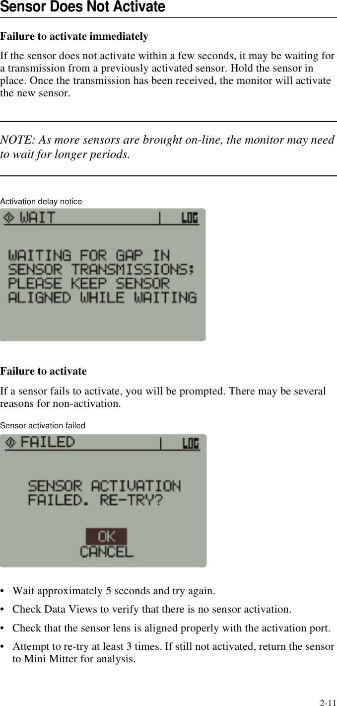 2-11Sensor Does Not ActivateFailure to activate immediatelyIf the sensor does not activate within a few seconds, it may be waiting for a transmission from a previously activated sensor. Hold the sensor in place. Once the transmission has been received, the monitor will activate the new sensor.NOTE: As more sensors are brought on-line, the monitor may need to wait for longer periods.Activation delay noticeFailure to activateIf a sensor fails to activate, you will be prompted. There may be several reasons for non-activation.Sensor activation failed•Wait approximately 5 seconds and try again.•Check Data Views to verify that there is no sensor activation.•Check that the sensor lens is aligned properly with the activation port.•Attempt to re-try at least 3 times. If still not activated, return the sensor to Mini Mitter for analysis.