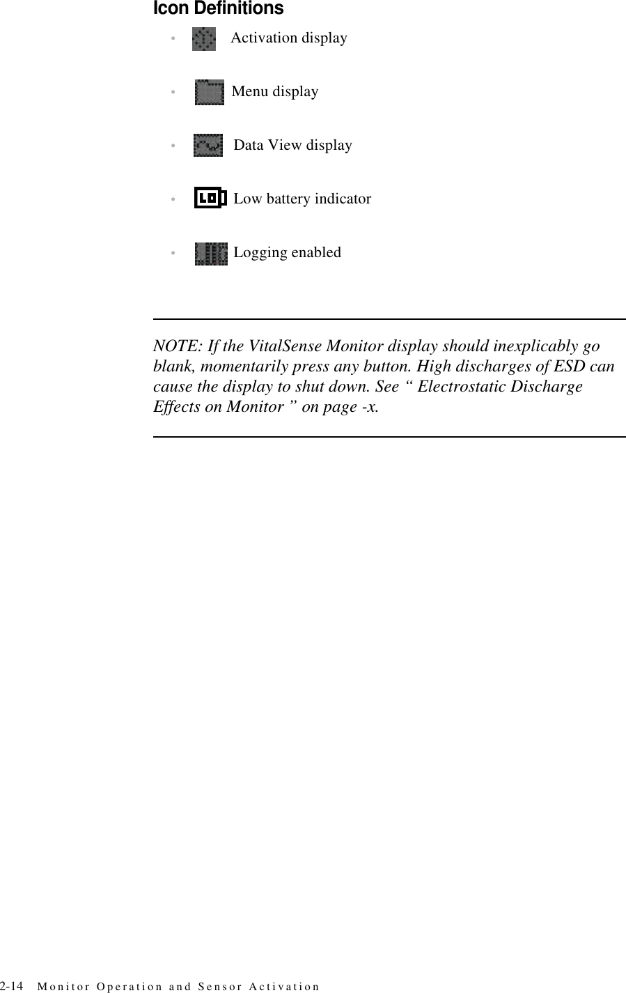 2-14 Monitor Operation and Sensor ActivationIcon Definitions•Activation display•Menu display•Data View display•Low battery indicator•Logging enabledNOTE: If the VitalSense Monitor display should inexplicably go blank, momentarily press any button. High discharges of ESD can cause the display to shut down. See “ Electrostatic Discharge Effects on Monitor ” on page-x.