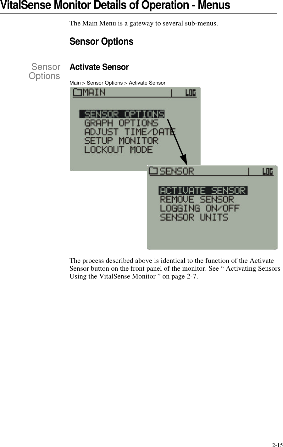 2-15VitalSense Monitor Details of Operation - MenusThe Main Menu is a gateway to several sub-menus.Sensor OptionsSensorOptionsActivate SensorMain > Sensor Options > Activate SensorThe process described above is identical to the function of the Activate Sensor button on the front panel of the monitor. See “ Activating Sensors Using the VitalSense Monitor ” on page2-7.