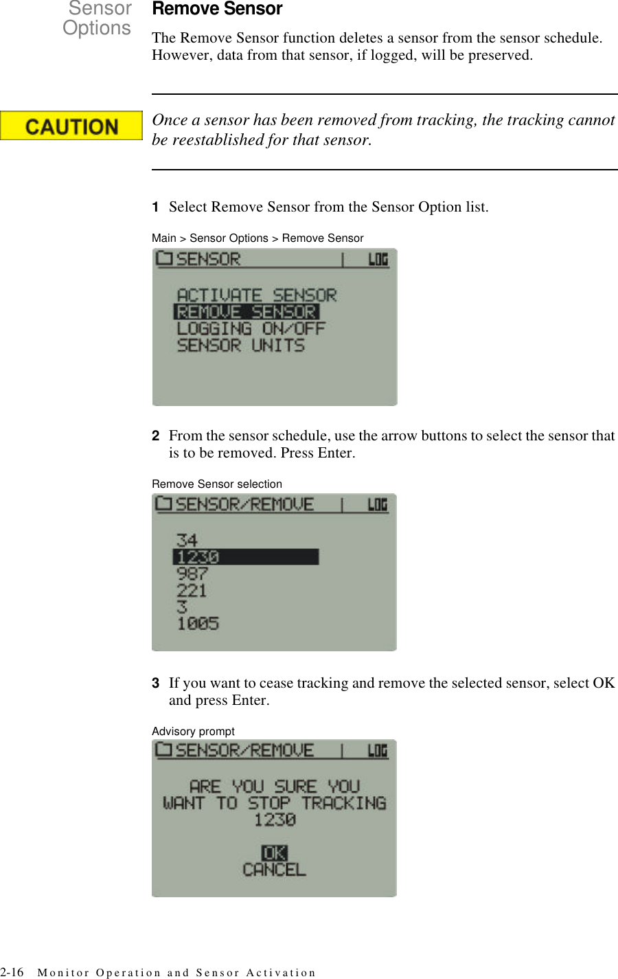 2-16 Monitor Operation and Sensor ActivationSensorOptionsRemove SensorThe Remove Sensor function deletes a sensor from the sensor schedule. However, data from that sensor, if logged, will be preserved.Once a sensor has been removed from tracking, the tracking cannot be reestablished for that sensor.1Select Remove Sensor from the Sensor Option list.Main > Sensor Options > Remove Sensor2From the sensor schedule, use the arrow buttons to select the sensor that is to be removed. Press Enter.Remove Sensor selection3If you want to cease tracking and remove the selected sensor, select OK and press Enter.Advisory prompt
