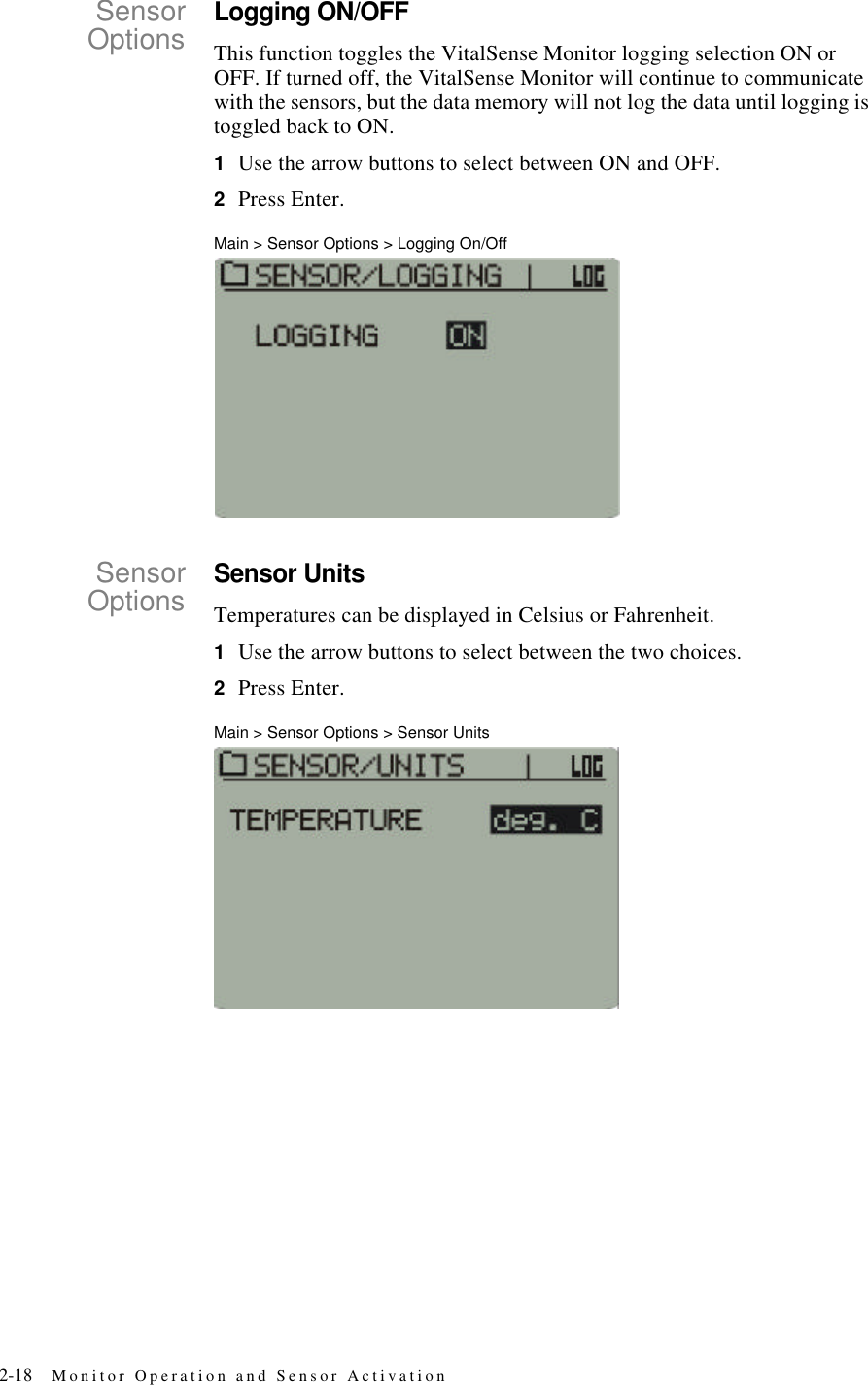 2-18 Monitor Operation and Sensor ActivationSensorOptionsLogging ON/OFFThis function toggles the VitalSense Monitor logging selection ON or OFF. If turned off, the VitalSense Monitor will continue to communicate with the sensors, but the data memory will not log the data until logging is toggled back to ON.1Use the arrow buttons to select between ON and OFF.2Press Enter.Main > Sensor Options > Logging On/OffSensorOptionsSensor UnitsTemperatures can be displayed in Celsius or Fahrenheit.1Use the arrow buttons to select between the two choices.2Press Enter.Main > Sensor Options > Sensor Units