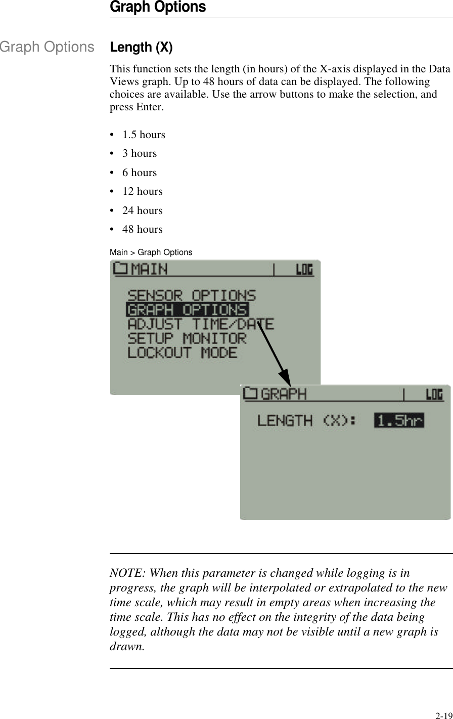 2-19Graph OptionsGraph OptionsLength (X)This function sets the length (in hours) of the X-axis displayed in the Data Views graph. Up to 48 hours of data can be displayed. The following choices are available. Use the arrow buttons to make the selection, and press Enter.•1.5 hours•3 hours•6 hours•12 hours•24 hours•48 hoursMain > Graph OptionsNOTE: When this parameter is changed while logging is in progress, the graph will be interpolated or extrapolated to the new time scale, which may result in empty areas when increasing the time scale. This has no effect on the integrity of the data being logged, although the data may not be visible until a new graph is drawn.