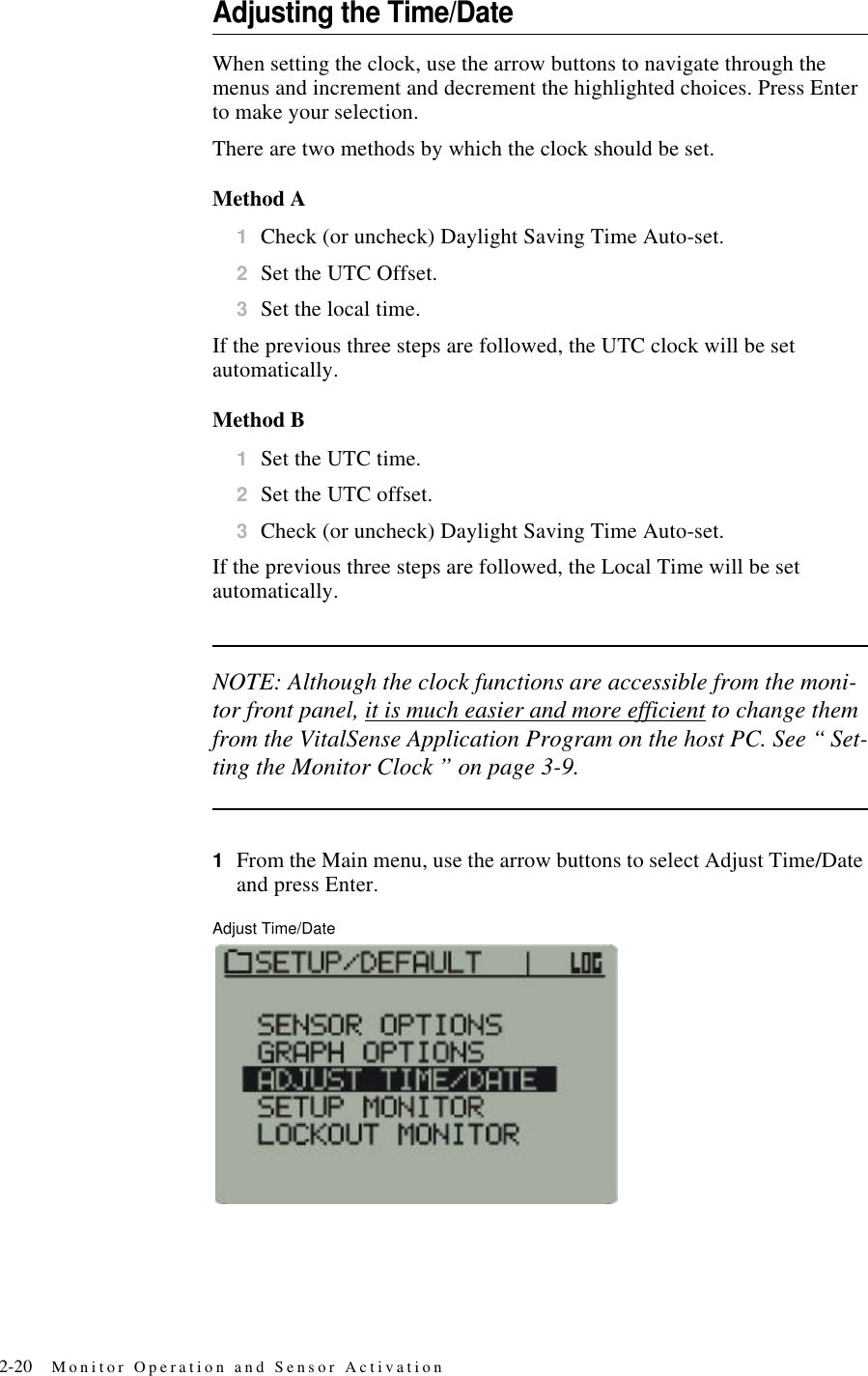 2-20 Monitor Operation and Sensor ActivationAdjusting the Time/DateWhen setting the clock, use the arrow buttons to navigate through the menus and increment and decrement the highlighted choices. Press Enter to make your selection.There are two methods by which the clock should be set.Method A1Check (or uncheck) Daylight Saving Time Auto-set.2Set the UTC Offset.3Set the local time.If the previous three steps are followed, the UTC clock will be set automatically.Method B1Set the UTC time.2Set the UTC offset.3Check (or uncheck) Daylight Saving Time Auto-set.If the previous three steps are followed, the Local Time will be set automatically.NOTE: Although the clock functions are accessible from the moni-tor front panel, it is much easier and more efficient to change them from the VitalSense Application Program on the host PC. See “ Set-ting the Monitor Clock ” on page3-9.1From the Main menu, use the arrow buttons to select Adjust Time/Date and press Enter.Adjust Time/Date