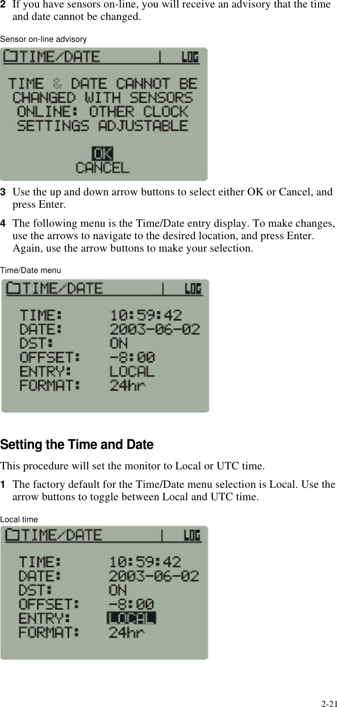 2-212If you have sensors on-line, you will receive an advisory that the time and date cannot be changed.Sensor on-line advisory3Use the up and down arrow buttons to select either OK or Cancel, and press Enter.4The following menu is the Time/Date entry display. To make changes, use the arrows to navigate to the desired location, and press Enter. Again, use the arrow buttons to make your selection.Time/Date menuSetting the Time and DateThis procedure will set the monitor to Local or UTC time.1The factory default for the Time/Date menu selection is Local. Use the arrow buttons to toggle between Local and UTC time.Local time