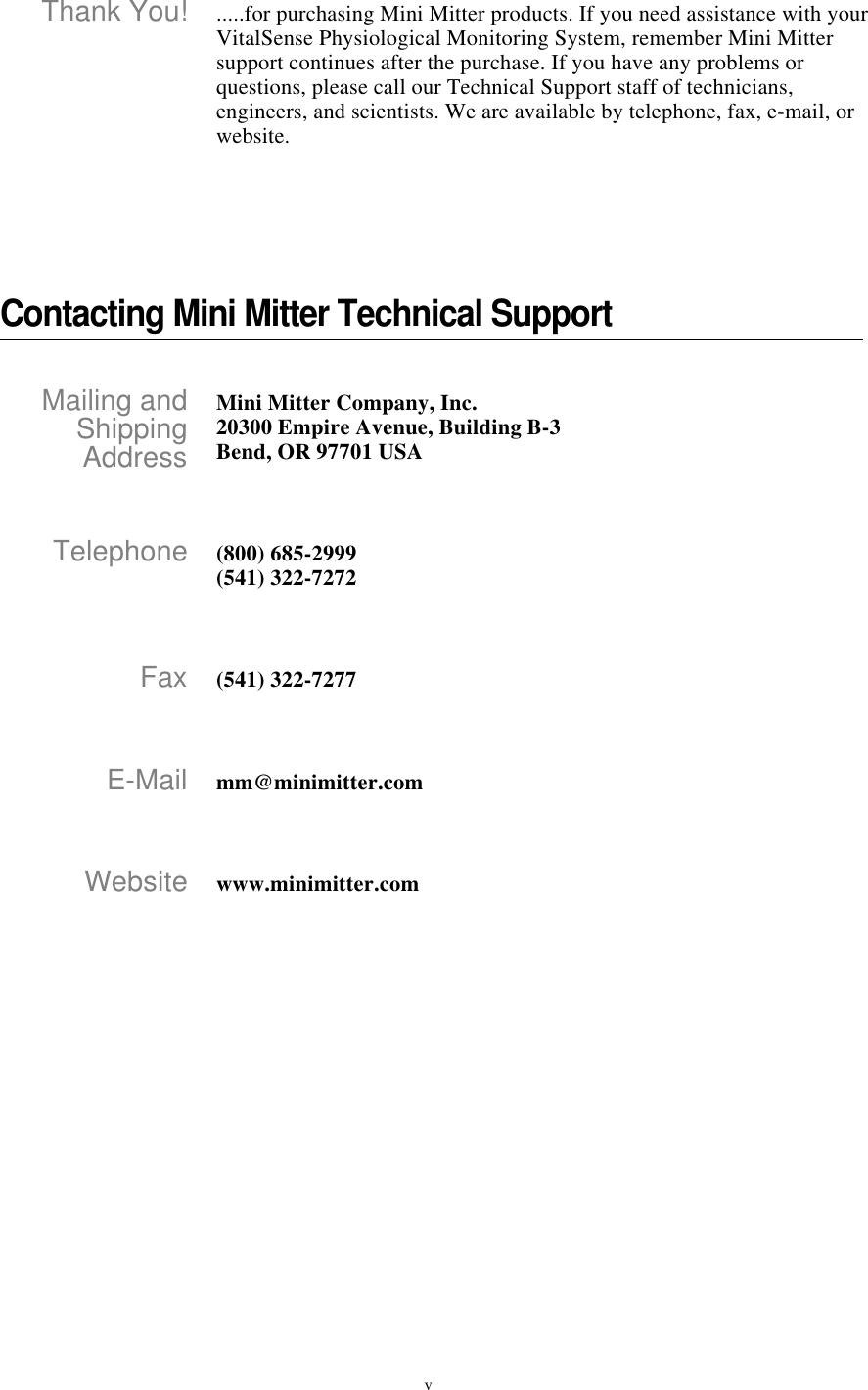 vThank You! .....for purchasing Mini Mitter products. If you need assistance with your VitalSense Physiological Monitoring System, remember Mini Mitter support continues after the purchase. If you have any problems or questions, please call our Technical Support staff of technicians, engineers, and scientists. We are available by telephone, fax, e-mail, or website.Contacting Mini Mitter Technical SupportMailing andShippingAddressMini Mitter Company, Inc.20300 Empire Avenue, Building B-3Bend, OR 97701 USATelephone (800) 685-2999(541) 322-7272Fax (541) 322-7277E-Mail mm@minimitter.comWebsite www.minimitter.com