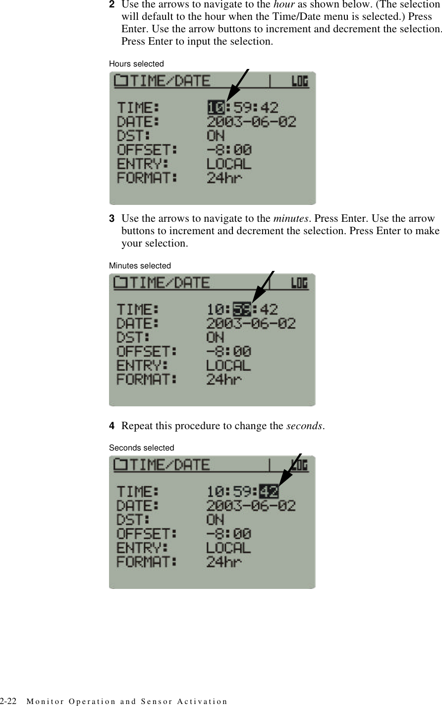 2-22 Monitor Operation and Sensor Activation2Use the arrows to navigate to the hour as shown below. (The selection will default to the hour when the Time/Date menu is selected.) Press Enter. Use the arrow buttons to increment and decrement the selection. Press Enter to input the selection.Hours selected3Use the arrows to navigate to the minutes. Press Enter. Use the arrow buttons to increment and decrement the selection. Press Enter to make your selection.Minutes selected4Repeat this procedure to change the seconds.Seconds selected