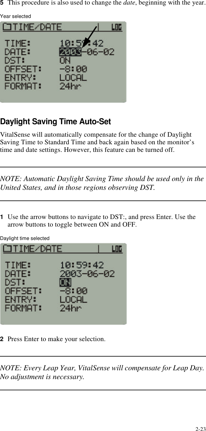 2-235This procedure is also used to change the date, beginning with the year.Year selectedDaylight Saving Time Auto-SetVitalSense will automatically compensate for the change of Daylight Saving Time to Standard Time and back again based on the monitor’s time and date settings. However, this feature can be turned off.NOTE: Automatic Daylight Saving Time should be used only in the United States, and in those regions observing DST.1Use the arrow buttons to navigate to DST:, and press Enter. Use the arrow buttons to toggle between ON and OFF.Daylight time selected2Press Enter to make your selection.NOTE: Every Leap Year, VitalSense will compensate for Leap Day. No adjustment is necessary.
