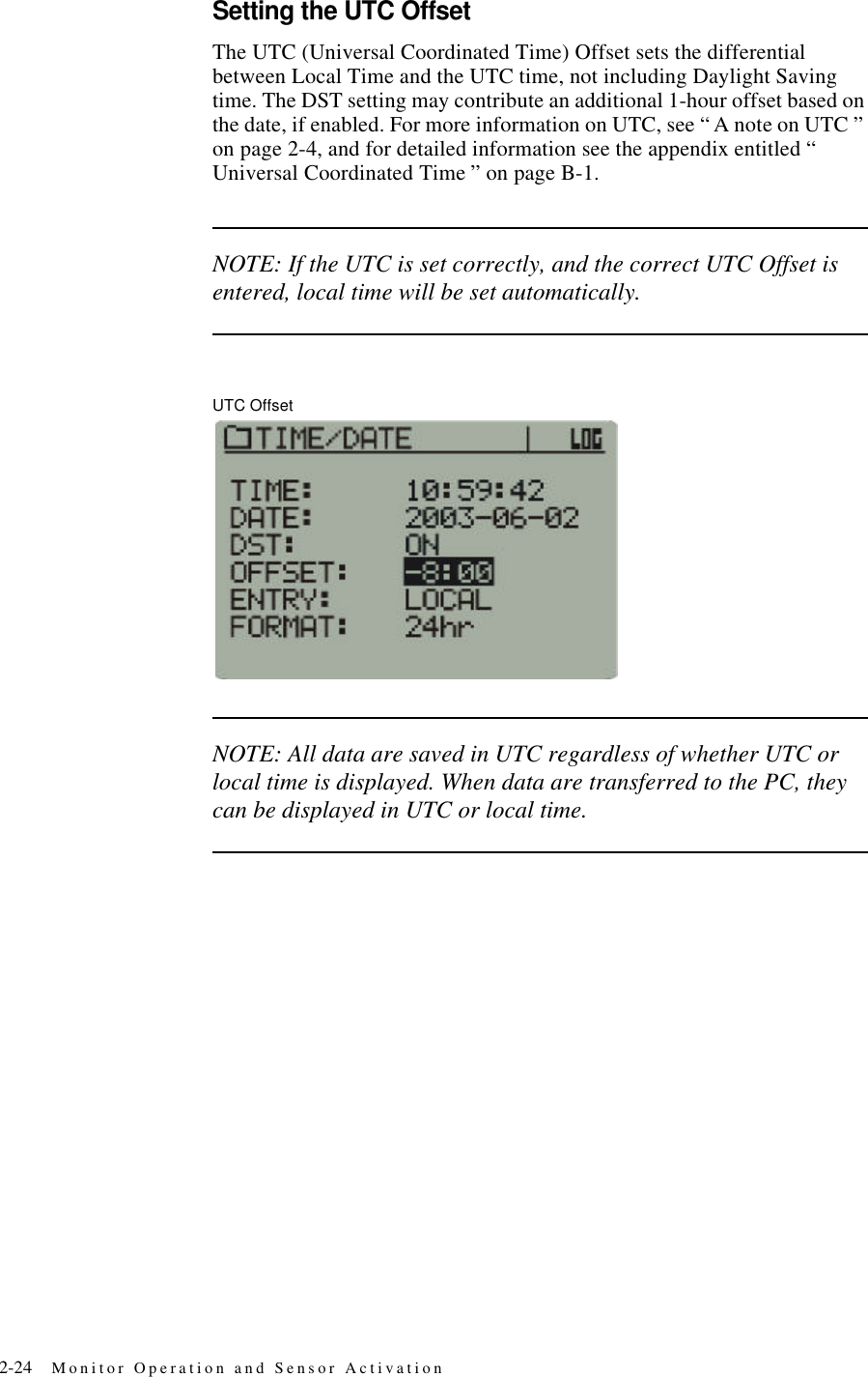 2-24 Monitor Operation and Sensor ActivationSetting the UTC OffsetThe UTC (Universal Coordinated Time) Offset sets the differential between Local Time and the UTC time, not including Daylight Saving time. The DST setting may contribute an additional 1-hour offset based on the date, if enabled. For more information on UTC, see “ A note on UTC ” on page2-4, and for detailed information see the appendix entitled “ Universal Coordinated Time ” on pageB-1.NOTE: If the UTC is set correctly, and the correct UTC Offset is entered, local time will be set automatically.UTC OffsetNOTE: All data are saved in UTC regardless of whether UTC or local time is displayed. When data are transferred to the PC, they can be displayed in UTC or local time.