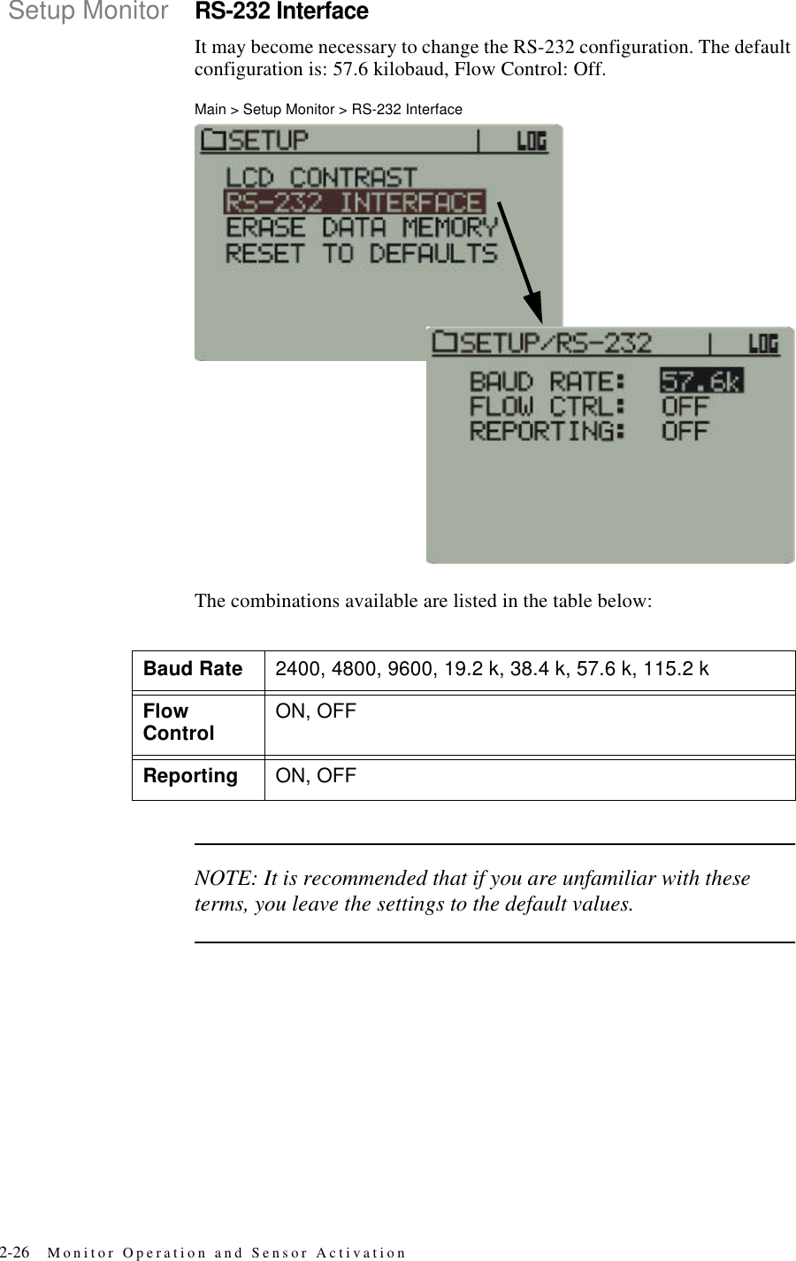 2-26 Monitor Operation and Sensor ActivationSetup MonitorRS-232 InterfaceIt may become necessary to change the RS-232 configuration. The default configuration is: 57.6 kilobaud, Flow Control: Off.Main > Setup Monitor > RS-232 InterfaceThe combinations available are listed in the table below:NOTE: It is recommended that if you are unfamiliar with these terms, you leave the settings to the default values.Baud Rate 2400, 4800, 9600, 19.2 k, 38.4 k, 57.6 k, 115.2 kFlow Control ON, OFFReporting ON, OFF