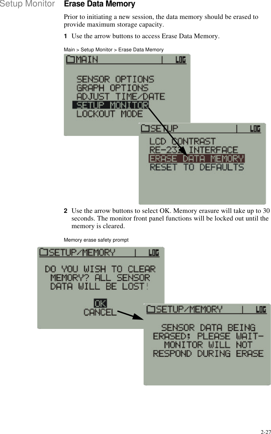 2-27Setup MonitorErase Data MemoryPrior to initiating a new session, the data memory should be erased to provide maximum storage capacity.1Use the arrow buttons to access Erase Data Memory.Main > Setup Monitor > Erase Data Memory2Use the arrow buttons to select OK. Memory erasure will take up to 30 seconds. The monitor front panel functions will be locked out until the memory is cleared.Memory erase safety prompt