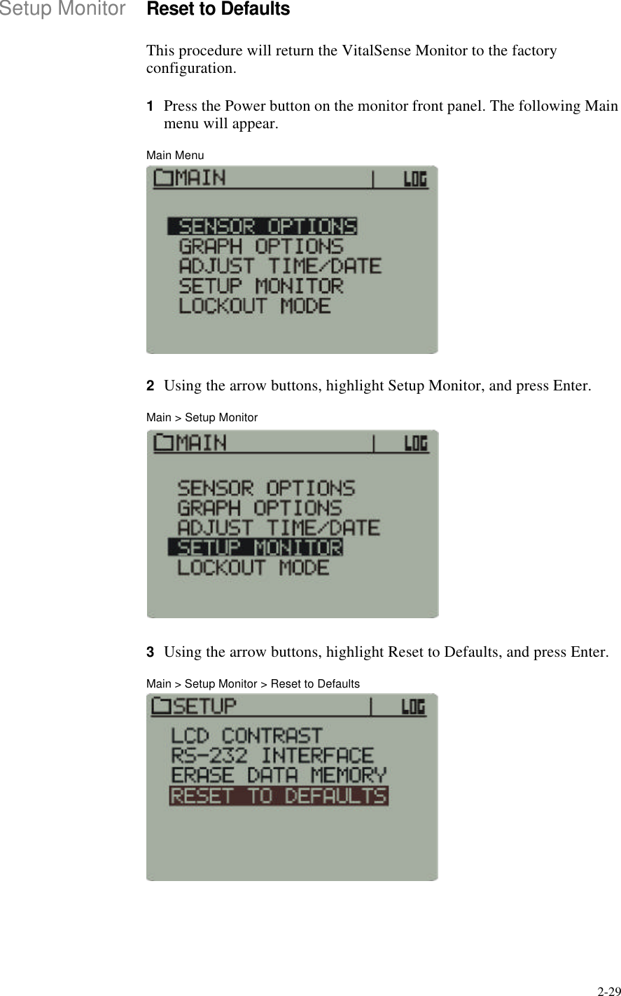 2-29Setup MonitorReset to DefaultsThis procedure will return the VitalSense Monitor to the factory configuration.1Press the Power button on the monitor front panel. The following Main menu will appear.Main Menu2Using the arrow buttons, highlight Setup Monitor, and press Enter.Main > Setup Monitor3Using the arrow buttons, highlight Reset to Defaults, and press Enter.Main > Setup Monitor > Reset to Defaults