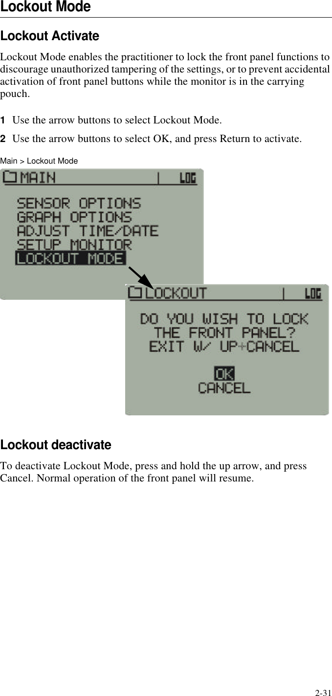 2-31Lockout ModeLockout ActivateLockout Mode enables the practitioner to lock the front panel functions to discourage unauthorized tampering of the settings, or to prevent accidental activation of front panel buttons while the monitor is in the carrying pouch.1Use the arrow buttons to select Lockout Mode.2Use the arrow buttons to select OK, and press Return to activate.Main > Lockout ModeLockout deactivateTo deactivate Lockout Mode, press and hold the up arrow, and press Cancel. Normal operation of the front panel will resume.