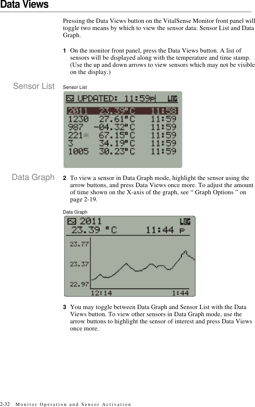 2-32 Monitor Operation and Sensor ActivationData ViewsPressing the Data Views button on the VitalSense Monitor front panel will toggle two means by which to view the sensor data: Sensor List and Data Graph.1On the monitor front panel, press the Data Views button. A list of sensors will be displayed along with the temperature and time stamp. (Use the up and down arrows to view sensors which may not be visible on the display.)Sensor List Sensor ListData Graph 2To view a sensor in Data Graph mode, highlight the sensor using the arrow buttons, and press Data Views once more. To adjust the amount of time shown on the X-axis of the graph, see “ Graph Options ” on page2-19.Data Graph3You may toggle between Data Graph and Sensor List with the Data Views button. To view other sensors in Data Graph mode, use the arrow buttons to highlight the sensor of interest and press Data Views once more.