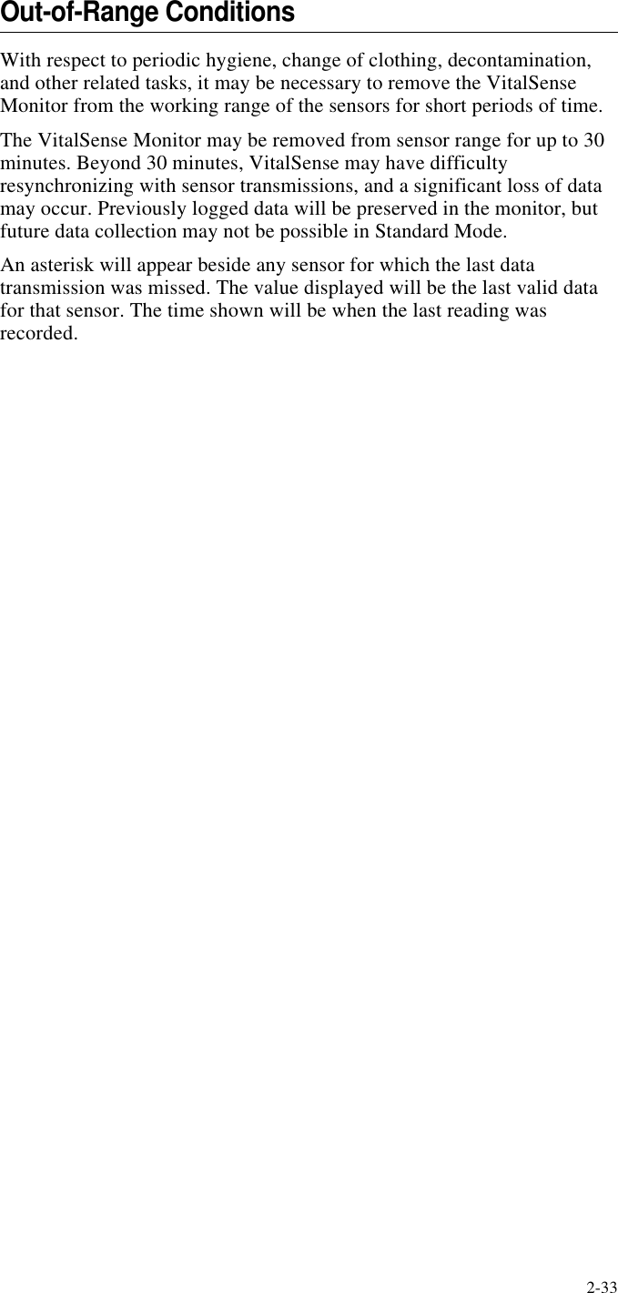 2-33Out-of-Range ConditionsWith respect to periodic hygiene, change of clothing, decontamination, and other related tasks, it may be necessary to remove the VitalSense Monitor from the working range of the sensors for short periods of time.The VitalSense Monitor may be removed from sensor range for up to 30 minutes. Beyond 30 minutes, VitalSense may have difficulty resynchronizing with sensor transmissions, and a significant loss of data may occur. Previously logged data will be preserved in the monitor, but future data collection may not be possible in Standard Mode.An asterisk will appear beside any sensor for which the last data transmission was missed. The value displayed will be the last valid data for that sensor. The time shown will be when the last reading was recorded.
