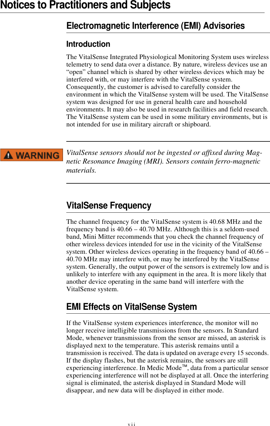 viiNotices to Practitioners and SubjectsElectromagnetic Interference (EMI) AdvisoriesIntroductionThe VitalSense Integrated Physiological Monitoring System uses wireless telemetry to send data over a distance. By nature, wireless devices use an “open” channel which is shared by other wireless devices which may be interfered with, or may interfere with the VitalSense system. Consequently, the customer is advised to carefully consider the environment in which the VitalSense system will be used. The VitalSense system was designed for use in general health care and household environments. It may also be used in research facilities and field research. The VitalSense system can be used in some military environments, but is not intended for use in military aircraft or shipboard. VitalSense sensors should not be ingested or affixed during Mag-netic Resonance Imaging (MRI). Sensors contain ferro-magnetic materials.VitalSense FrequencyThe channel frequency for the VitalSense system is 40.68 MHz and the frequency band is 40.66 – 40.70 MHz. Although this is a seldom-used band, Mini Mitter recommends that you check the channel frequency of other wireless devices intended for use in the vicinity of the VitalSense system. Other wireless devices operating in the frequency band of 40.66 – 40.70 MHz may interfere with, or may be interfered by the VitalSense system. Generally, the output power of the sensors is extremely low and is unlikely to interfere with any equipment in the area. It is more likely that another device operating in the same band will interfere with the VitalSense system. EMI Effects on VitalSense SystemIf the VitalSense system experiences interference, the monitor will no longer receive intelligible transmissions from the sensors. In Standard Mode, whenever transmissions from the sensor are missed, an asterisk is displayed next to the temperature. This asterisk remains until a transmission is received. The data is updated on average every 15 seconds. If the display flashes, but the asterisk remains, the sensors are still experiencing interference. In Medic Mode™, data from a particular sensor experiencing interference will not be displayed at all. Once the interfering signal is eliminated, the asterisk displayed in Standard Mode will disappear, and new data will be displayed in either mode.