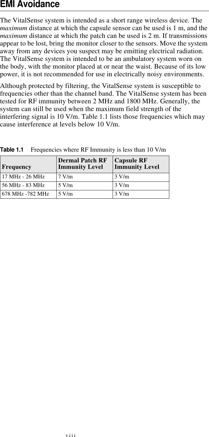 viiiEMI AvoidanceThe VitalSense system is intended as a short range wireless device. The maximum distance at which the capsule sensor can be used is 1 m, and the maximum distance at which the patch can be used is 2 m. If transmissions appear to be lost, bring the monitor closer to the sensors. Move the system away from any devices you suspect may be emitting electrical radiation. The VitalSense system is intended to be an ambulatory system worn on the body, with the monitor placed at or near the waist. Because of its low power, it is not recommended for use in electrically noisy environments.Although protected by filtering, the VitalSense system is susceptible to frequencies other than the channel band. The VitalSense system has been tested for RF immunity between 2 MHz and 1800 MHz. Generally, the system can still be used when the maximum field strength of the interfering signal is 10 V/m. Table 1.1 lists those frequencies which may cause interference at levels below 10 V/m.Table 1.1Frequencies where RF Immunity is less than 10 V/mFrequency Dermal Patch RF Immunity Level Capsule RF Immunity Level17 MHz - 26 MHz 7 V/m 3 V/m56 MHz - 83 MHz 5 V/m 3 V/m678 MHz -782 MHz 5 V/m 3 V/m