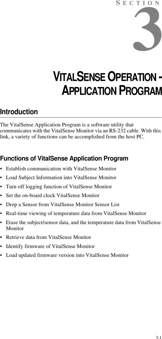 3-1SECTION3CHAPTER 3VITALSENSE OPERATION -APPLICATION PROGRAMIntroductionThe VitalSense Application Program is a software utility that communicates with the VitalSense Monitor via an RS-232 cable. With this link, a variety of functions can be accomplished from the host PC.Functions of VitalSense Application Program•Establish communication with VitalSense Monitor•Load Subject Information into VitalSense Monitor•Turn off logging function of VitalSense Monitor•Set the on-board clock VitalSense Monitor•Drop a Sensor from VitalSense Monitor Sensor List•Real-time viewing of temperature data from VitalSense Monitor•Erase the subject/sensor data, and the temperature data from VitalSense Monitor•Retrieve data from VitalSense Monitor•Identify firmware of VitalSense Monitor•Load updated firmware version into VitalSense Monitor