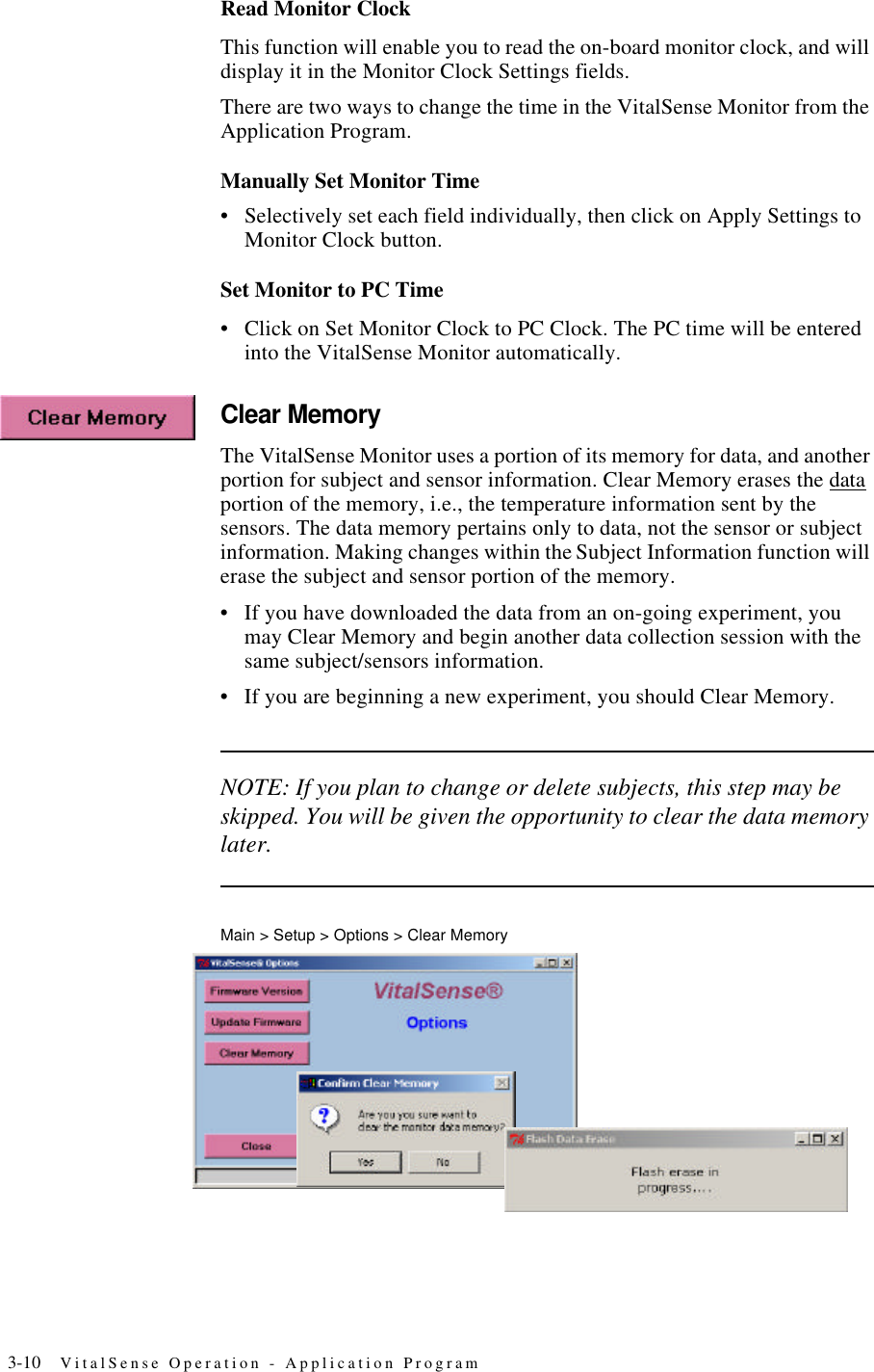 3-10 VitalSense Operation - Application ProgramRead Monitor ClockThis function will enable you to read the on-board monitor clock, and will display it in the Monitor Clock Settings fields.There are two ways to change the time in the VitalSense Monitor from the Application Program.Manually Set Monitor Time•Selectively set each field individually, then click on Apply Settings to Monitor Clock button.Set Monitor to PC Time•Click on Set Monitor Clock to PC Clock. The PC time will be entered into the VitalSense Monitor automatically.Clear MemoryThe VitalSense Monitor uses a portion of its memory for data, and another portion for subject and sensor information. Clear Memory erases the data portion of the memory, i.e., the temperature information sent by the sensors. The data memory pertains only to data, not the sensor or subject information. Making changes within the Subject Information function will erase the subject and sensor portion of the memory.•If you have downloaded the data from an on-going experiment, you may Clear Memory and begin another data collection session with the same subject/sensors information.•If you are beginning a new experiment, you should Clear Memory.NOTE: If you plan to change or delete subjects, this step may be skipped. You will be given the opportunity to clear the data memory later.Main > Setup > Options > Clear Memory