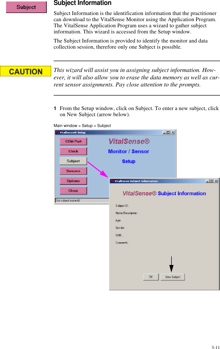 3-11Subject InformationSubject Information is the identification information that the practitioner can download to the VitalSense Monitor using the Application Program. The VitalSense Application Program uses a wizard to gather subject information. This wizard is accessed from the Setup window.The Subject Information is provided to identify the monitor and data collection session, therefore only one Subject is possible.This wizard will assist you in assigning subject information. How-ever, it will also allow you to erase the data memory as well as cur-rent sensor assignments. Pay close attention to the prompts.1From the Setup window, click on Subject. To enter a new subject, click on New Subject (arrow below).Main window > Setup > Subject