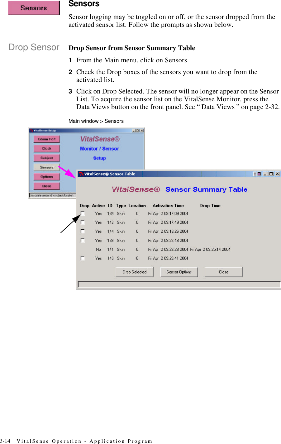 3-14 VitalSense Operation - Application ProgramSensorsSensor logging may be toggled on or off, or the sensor dropped from the activated sensor list. Follow the prompts as shown below.Drop Sensor Drop Sensor from Sensor Summary Table1From the Main menu, click on Sensors.2Check the Drop boxes of the sensors you want to drop from the activated list.3Click on Drop Selected. The sensor will no longer appear on the Sensor List. To acquire the sensor list on the VitalSense Monitor, press the Data Views button on the front panel. See “ Data Views ” on page2-32.Main window > Sensors