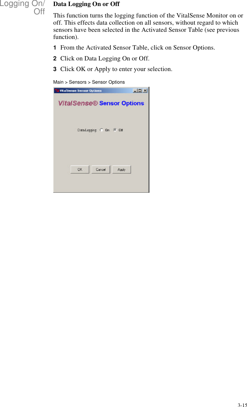 3-15Logging On/Off Data Logging On or OffThis function turns the logging function of the VitalSense Monitor on or off. This effects data collection on all sensors, without regard to which sensors have been selected in the Activated Sensor Table (see previous function).1From the Activated Sensor Table, click on Sensor Options.2Click on Data Logging On or Off.3Click OK or Apply to enter your selection.Main > Sensors > Sensor Options