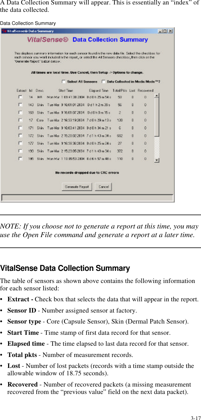 3-17A Data Collection Summary will appear. This is essentially an “index” of the data collected.Data Collection SummaryNOTE: If you choose not to generate a report at this time, you may use the Open File command and generate a report at a later time.VitalSense Data Collection SummaryThe table of sensors as shown above contains the following information for each sensor listed:•Extract - Check box that selects the data that will appear in the report.•Sensor ID - Number assigned sensor at factory.•Sensor type - Core (Capsule Sensor), Skin (Dermal Patch Sensor).•Start Time - Time stamp of first data record for that sensor.•Elapsed time - The time elapsed to last data record for that sensor.•Total pkts - Number of measurement records.•Lost - Number of lost packets (records with a time stamp outside the allowable window of 18.75 seconds).•Recovered - Number of recovered packets (a missing measurement recovered from the “previous value” field on the next data packet).
