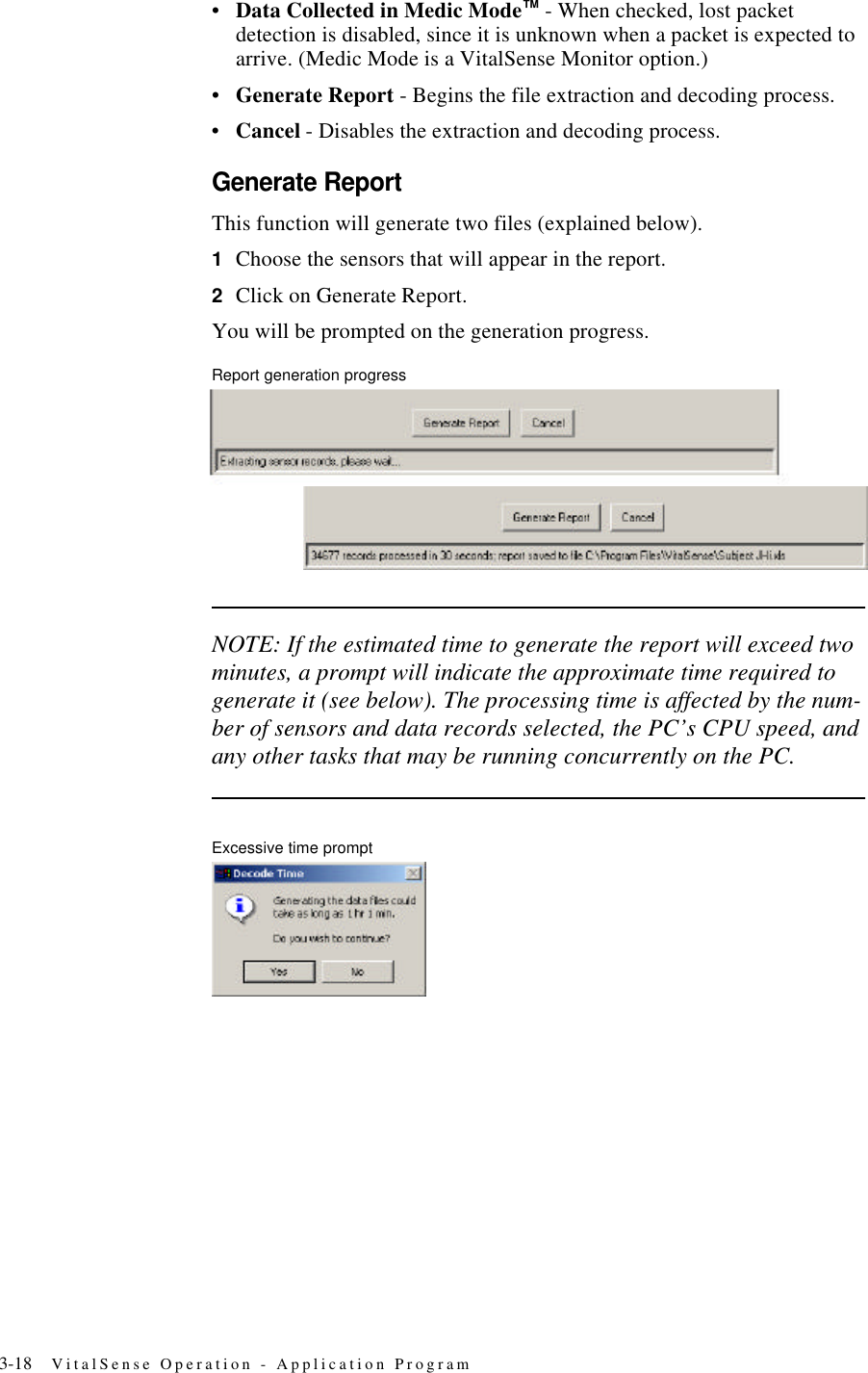 3-18 VitalSense Operation - Application Program•Data Collected in Medic Mode™ - When checked, lost packet detection is disabled, since it is unknown when a packet is expected to arrive. (Medic Mode is a VitalSense Monitor option.)•Generate Report - Begins the file extraction and decoding process.•Cancel - Disables the extraction and decoding process.Generate ReportThis function will generate two files (explained below).1Choose the sensors that will appear in the report.2Click on Generate Report.You will be prompted on the generation progress.Report generation progressNOTE: If the estimated time to generate the report will exceed two minutes, a prompt will indicate the approximate time required to generate it (see below). The processing time is affected by the num-ber of sensors and data records selected, the PC’s CPU speed, and any other tasks that may be running concurrently on the PC.Excessive time prompt