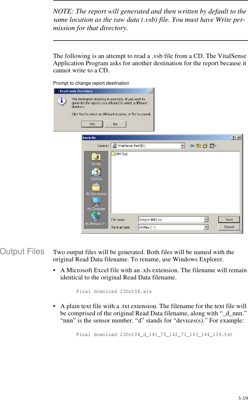 3-19NOTE: The report will generated and then written by default to the same location as the raw data (.vsb) file. You must have Write per-mission for that directory.The following is an attempt to read a .vsb file from a CD. The VitalSense Application Program asks for another destination for the report because it cannot write to a CD.Prompt to change report destinationOutput Files Two output files will be generated. Both files will be named with the original Read Data filename. To rename, use Windows Explorer.•A Microsoft Excel file with an .xls extension. The filename will remain identical to the original Read Data filename. Final download 23Oct04.xls•A plain text file with a .txt extension. The filename for the text file will be comprised of the original Read Data filename, along with “_d_nnn.” “nnn” is the sensor number. “d” stands for “devices(s).” For example: Final download 23Oct04_d_141_70_142_71_143_144_139.txt